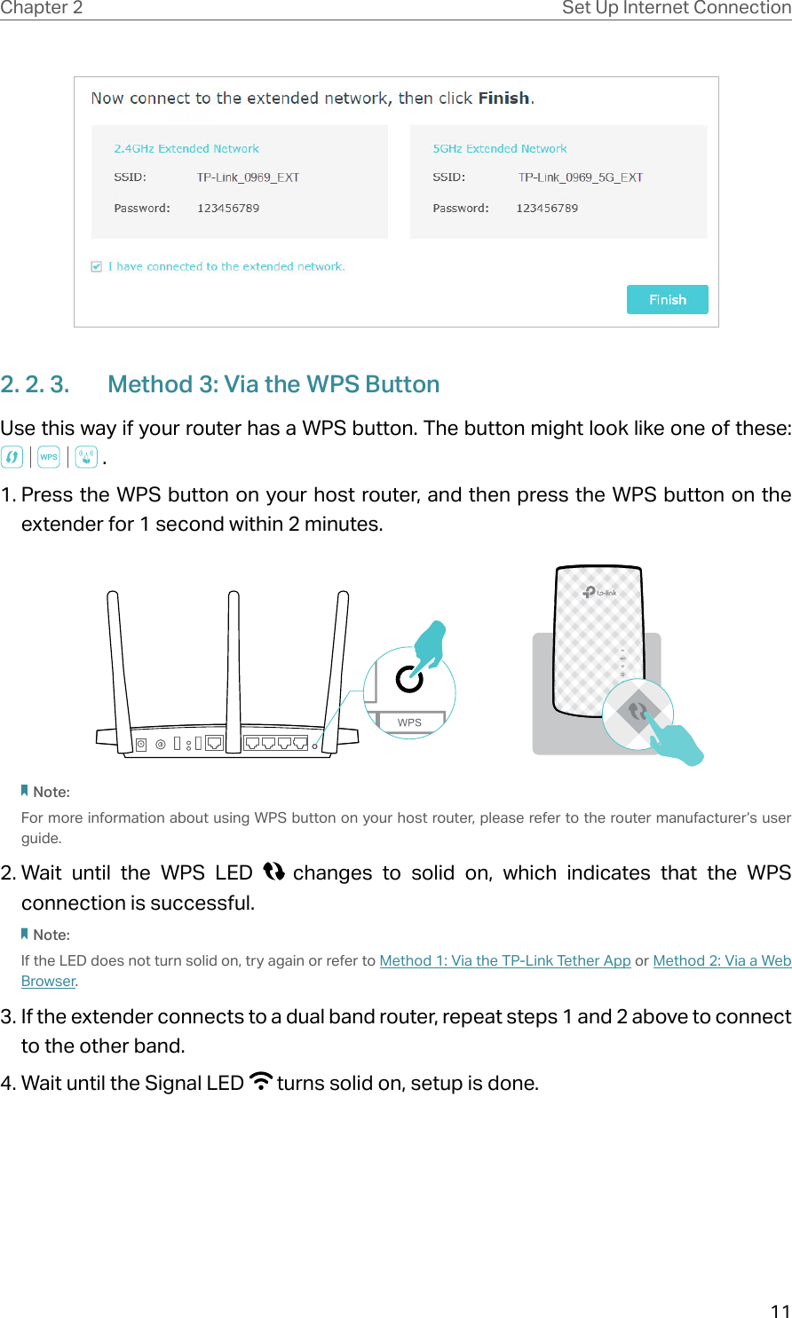 11Chapter 2 Set Up Internet Connection2. 2. 3.  Method 3: Via the WPS ButtonUse this way if your router has a WPS button. The button might look like one of these:  . 1. Press the WPS button on your host router, and then press the WPS button on the extender for 1 second within 2 minutes.Note:For more information about using WPS button on your host router, please refer to the router manufacturer’s user guide.2. Wait until the WPS LED   changes to solid on, which indicates that the WPS connection is successful.   Note:If the LED does not turn solid on, try again or refer to Method 1: Via the TP-Link Tether App or Method 2: Via a Web Browser.3. If the extender connects to a dual band router, repeat steps 1 and 2 above to connect to the other band.4. Wait until the Signal LED   turns solid on, setup is done.