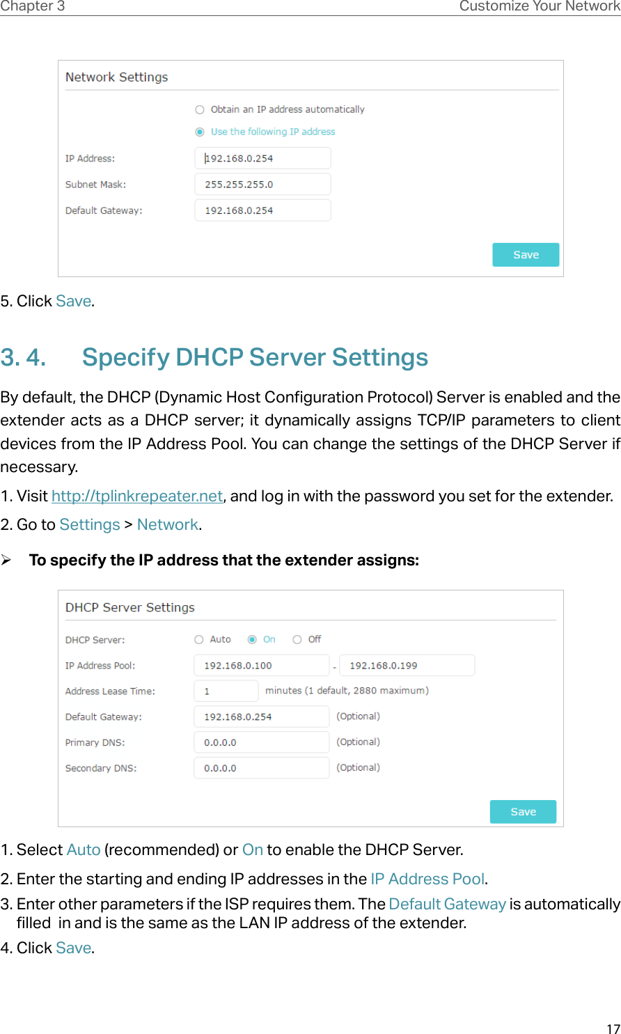 17Chapter 3 Customize Your Network5. Click Save. 3. 4.  Specify DHCP Server SettingsBy default, the DHCP (Dynamic Host Configuration Protocol) Server is enabled and the extender acts as a DHCP server; it dynamically assigns TCP/IP parameters to client devices from the IP Address Pool. You can change the settings of the DHCP Server if necessary.1. Visit http://tplinkrepeater.net, and log in with the password you set for the extender.2. Go to Settings &gt; Network. ¾To specify the IP address that the extender assigns:1. Select Auto (recommended) or On to enable the DHCP Server.2. Enter the starting and ending IP addresses in the IP Address Pool.3. Enter other parameters if the ISP requires them. The Default Gateway is automatically filled  in and is the same as the LAN IP address of the extender.4. Click Save.
