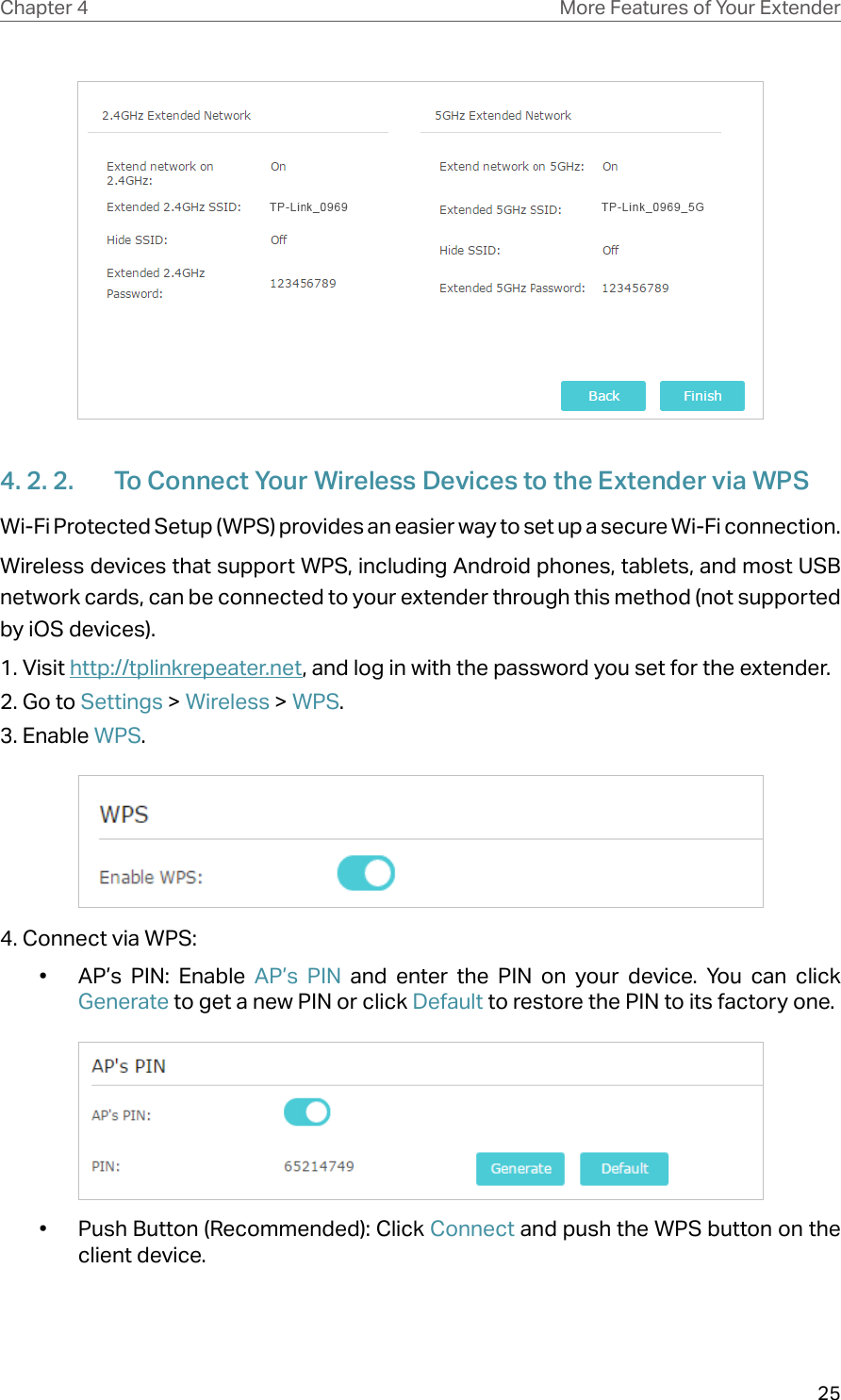 25Chapter 4 More Features of Your Extender4. 2. 2.  To Connect Your Wireless Devices to the Extender via WPSWi-Fi Protected Setup (WPS) provides an easier way to set up a secure Wi-Fi connection.Wireless devices that support WPS, including Android phones, tablets, and most USB network cards, can be connected to your extender through this method (not supported by iOS devices).1. Visit http://tplinkrepeater.net, and log in with the password you set for the extender.2. Go to Settings &gt; Wireless &gt; WPS. 3. Enable WPS.4. Connect via WPS:•  AP’s PIN: Enable AP’s PIN and enter the PIN on your device. You can click Generate to get a new PIN or click Default to restore the PIN to its factory one.•  Push Button (Recommended): Click Connect and push the WPS button on the client device.