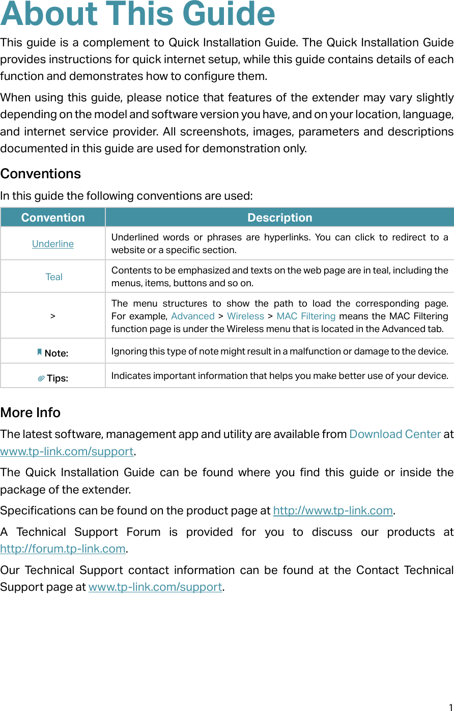 1About This GuideThis guide is a complement to Quick Installation Guide. The Quick Installation Guide provides instructions for quick internet setup, while this guide contains details of each function and demonstrates how to configure them. When using this guide, please notice that features of the extender may vary slightly depending on the model and software version you have, and on your location, language, and internet service provider. All screenshots, images, parameters and descriptions documented in this guide are used for demonstration only.ConventionsIn this guide the following conventions are used:Convention DescriptionUnderline Underlined words or phrases are hyperlinks. You can click to redirect to a website or a specific section. Teal Contents to be emphasized and texts on the web page are in teal, including the menus, items, buttons and so on.&gt;The menu structures to show the path to load the corresponding page. For example, Advanced &gt; Wireless &gt; MAC Filtering means the MAC Filtering function page is under the Wireless menu that is located in the Advanced tab.Note: Ignoring this type of note might result in a malfunction or damage to the device.Tips: Indicates important information that helps you make better use of your device.More InfoThe latest software, management app and utility are available from Download Center at www.tp-link.com/support.The Quick Installation Guide can be found where you find this guide or inside the package of the extender.Specifications can be found on the product page at http://www.tp-link.com.A Technical Support Forum is provided for you to discuss our products at  http://forum.tp-link.com.Our Technical Support contact information can be found at the Contact Technical Support page at www.tp-link.com/support.