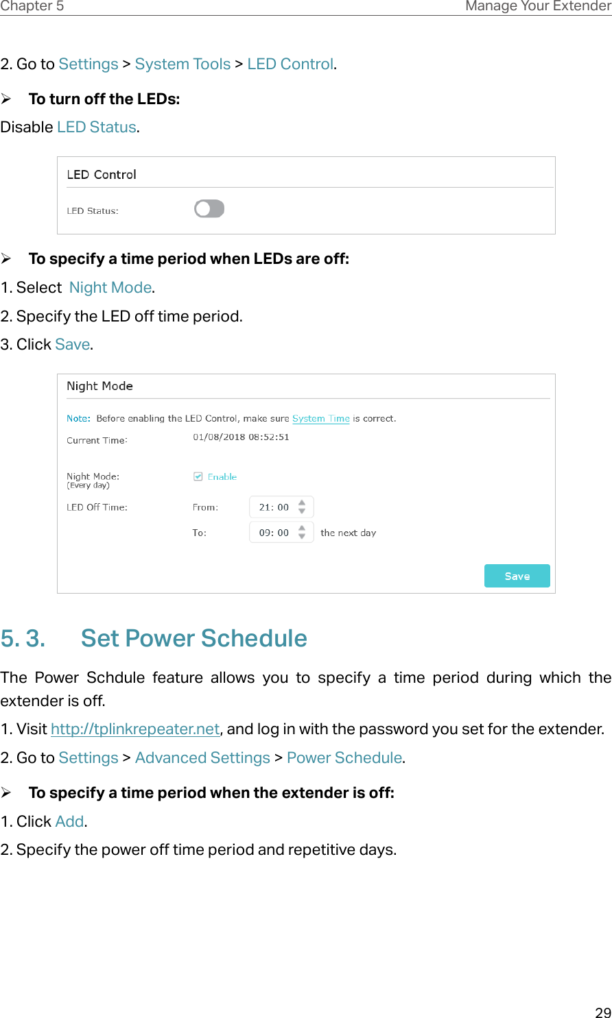 29Chapter 5 Manage Your Extender 2. Go to Settings &gt; System Tools &gt; LED Control.  ¾To turn off the LEDs:Disable LED Status. ¾To specify a time period when LEDs are off:1. Select  Night Mode.2. Specify the LED off time period.3. Click Save. 5. 3.  Set Power ScheduleThe Power Schdule feature allows you to specify a time period during which the extender is off.1. Visit http://tplinkrepeater.net, and log in with the password you set for the extender. 2. Go to Settings &gt; Advanced Settings &gt; Power Schedule.  ¾To specify a time period when the extender is off:1. Click Add.2. Specify the power off time period and repetitive days.