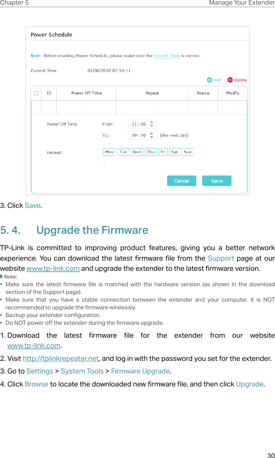 30Chapter 5 Manage Your Extender 3. Click Save. 5. 4.  Upgrade the FirmwareTP-Link is committed to improving product features, giving you a better network experience. You can download the latest firmware file from the Support page at our website www.tp-link.com and upgrade the extender to the latest firmware version.Note: •  Make sure the latest firmware file is matched with the hardware version (as shown in the download section of the Support page).•  Make sure that you have a stable connection between the extender and your computer. It is NOT recommended to upgrade the firmware wirelessly.•  Backup your extender configuration.•  Do NOT power off the extender during the firmware upgrade. 1. Download the latest firmware file for the extender from our website  www.tp-link.com. 2. Visit http://tplinkrepeater.net, and log in with the password you set for the extender.3. Go to Settings &gt; System Tools &gt; Firmware Upgrade.4. Click Browse to locate the downloaded new firmware file, and then click Upgrade. 