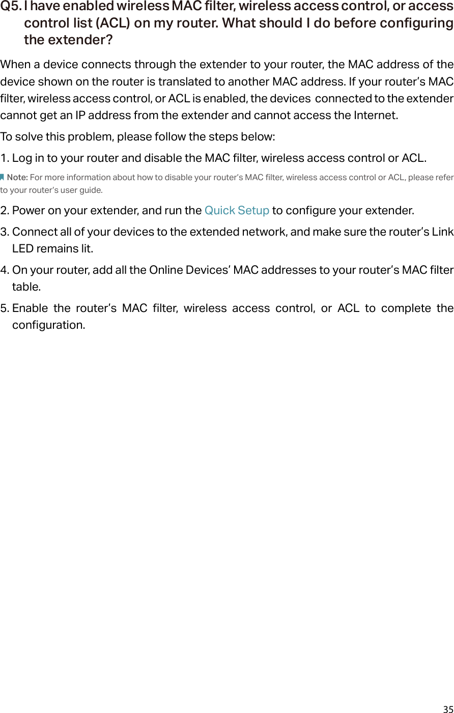 35Q5. I have enabled wireless MAC filter, wireless access control, or access control list (ACL) on my router. What should I do before configuring the extender?When a device connects through the extender to your router, the MAC address of the device shown on the router is translated to another MAC address. If your router’s MAC filter, wireless access control, or ACL is enabled, the devices  connected to the extender cannot get an IP address from the extender and cannot access the Internet.To solve this problem, please follow the steps below:1. Log in to your router and disable the MAC filter, wireless access control or ACL.Note: For more information about how to disable your router’s MAC filter, wireless access control or ACL, please refer to your router’s user guide.2. Power on your extender, and run the Quick Setup to configure your extender.3. Connect all of your devices to the extended network, and make sure the router’s Link LED remains lit.4. On your router, add all the Online Devices’ MAC addresses to your router’s MAC filter table.5. Enable the router’s MAC filter, wireless access control, or ACL to complete the configuration. 