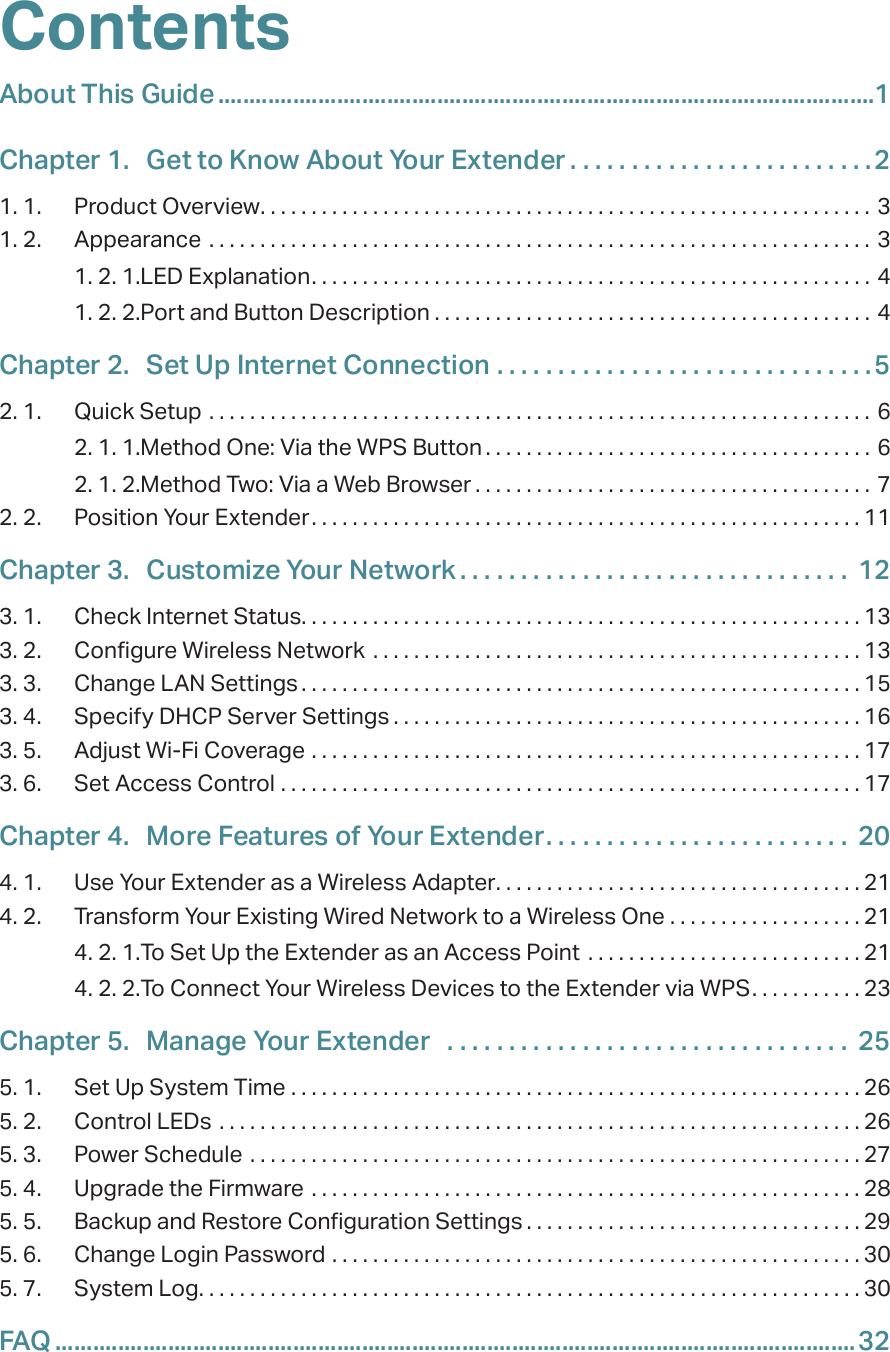ContentsAbout This Guide .........................................................................................................1Chapter 1.  Get to Know About Your Extender . . . . . . . . . . . . . . . . . . . . . . . . .21. 1.  Product Overview. . . . . . . . . . . . . . . . . . . . . . . . . . . . . . . . . . . . . . . . . . . . . . . . . . . . . . . . . . . . 31. 2.  Appearance  . . . . . . . . . . . . . . . . . . . . . . . . . . . . . . . . . . . . . . . . . . . . . . . . . . . . . . . . . . . . . . . . . 31. 2. 1. LED Explanation. . . . . . . . . . . . . . . . . . . . . . . . . . . . . . . . . . . . . . . . . . . . . . . . . . . . . . . 41. 2. 2. Port and Button Description . . . . . . . . . . . . . . . . . . . . . . . . . . . . . . . . . . . . . . . . . . . 4Chapter 2.  Set Up Internet Connection  . . . . . . . . . . . . . . . . . . . . . . . . . . . . . . .52. 1.  Quick Setup  . . . . . . . . . . . . . . . . . . . . . . . . . . . . . . . . . . . . . . . . . . . . . . . . . . . . . . . . . . . . . . . . .  62. 1. 1. Method One: Via the WPS Button . . . . . . . . . . . . . . . . . . . . . . . . . . . . . . . . . . . . . . 62. 1. 2. Method Two: Via a Web Browser . . . . . . . . . . . . . . . . . . . . . . . . . . . . . . . . . . . . . . . 72. 2.  Position Your Extender. . . . . . . . . . . . . . . . . . . . . . . . . . . . . . . . . . . . . . . . . . . . . . . . . . . . . . 11Chapter 3.  Customize Your Network . . . . . . . . . . . . . . . . . . . . . . . . . . . . . . . .  123. 1.  Check Internet Status. . . . . . . . . . . . . . . . . . . . . . . . . . . . . . . . . . . . . . . . . . . . . . . . . . . . . . . 133. 2.  Configure Wireless Network  . . . . . . . . . . . . . . . . . . . . . . . . . . . . . . . . . . . . . . . . . . . . . . . . 133. 3.  Change LAN Settings . . . . . . . . . . . . . . . . . . . . . . . . . . . . . . . . . . . . . . . . . . . . . . . . . . . . . . . 153. 4.  Specify DHCP Server Settings . . . . . . . . . . . . . . . . . . . . . . . . . . . . . . . . . . . . . . . . . . . . . . 163. 5.  Adjust Wi-Fi Coverage  . . . . . . . . . . . . . . . . . . . . . . . . . . . . . . . . . . . . . . . . . . . . . . . . . . . . . . 173. 6.  Set Access Control  . . . . . . . . . . . . . . . . . . . . . . . . . . . . . . . . . . . . . . . . . . . . . . . . . . . . . . . . . 17Chapter 4.  More Features of Your Extender. . . . . . . . . . . . . . . . . . . . . . . . .  204. 1.  Use Your Extender as a Wireless Adapter. . . . . . . . . . . . . . . . . . . . . . . . . . . . . . . . . . . . 214. 2.  Transform Your Existing Wired Network to a Wireless One  . . . . . . . . . . . . . . . . . . . 214. 2. 1. To Set Up the Extender as an Access Point  . . . . . . . . . . . . . . . . . . . . . . . . . . . 214. 2. 2. To Connect Your Wireless Devices to the Extender via WPS. . . . . . . . . . . 23Chapter 5.  Manage Your Extender   . . . . . . . . . . . . . . . . . . . . . . . . . . . . . . . . .  255. 1.  Set Up System Time  . . . . . . . . . . . . . . . . . . . . . . . . . . . . . . . . . . . . . . . . . . . . . . . . . . . . . . . . 265. 2.  Control LEDs  . . . . . . . . . . . . . . . . . . . . . . . . . . . . . . . . . . . . . . . . . . . . . . . . . . . . . . . . . . . . . . . 265. 3.  Power Schedule  . . . . . . . . . . . . . . . . . . . . . . . . . . . . . . . . . . . . . . . . . . . . . . . . . . . . . . . . . . . . 275. 4.  Upgrade the Firmware  . . . . . . . . . . . . . . . . . . . . . . . . . . . . . . . . . . . . . . . . . . . . . . . . . . . . . . 285. 5.  Backup and Restore Configuration Settings . . . . . . . . . . . . . . . . . . . . . . . . . . . . . . . . . 295. 6.  Change Login Password  . . . . . . . . . . . . . . . . . . . . . . . . . . . . . . . . . . . . . . . . . . . . . . . . . . . . 305. 7.  System Log. . . . . . . . . . . . . . . . . . . . . . . . . . . . . . . . . . . . . . . . . . . . . . . . . . . . . . . . . . . . . . . . . 30FAQ ................................................................................................................................32