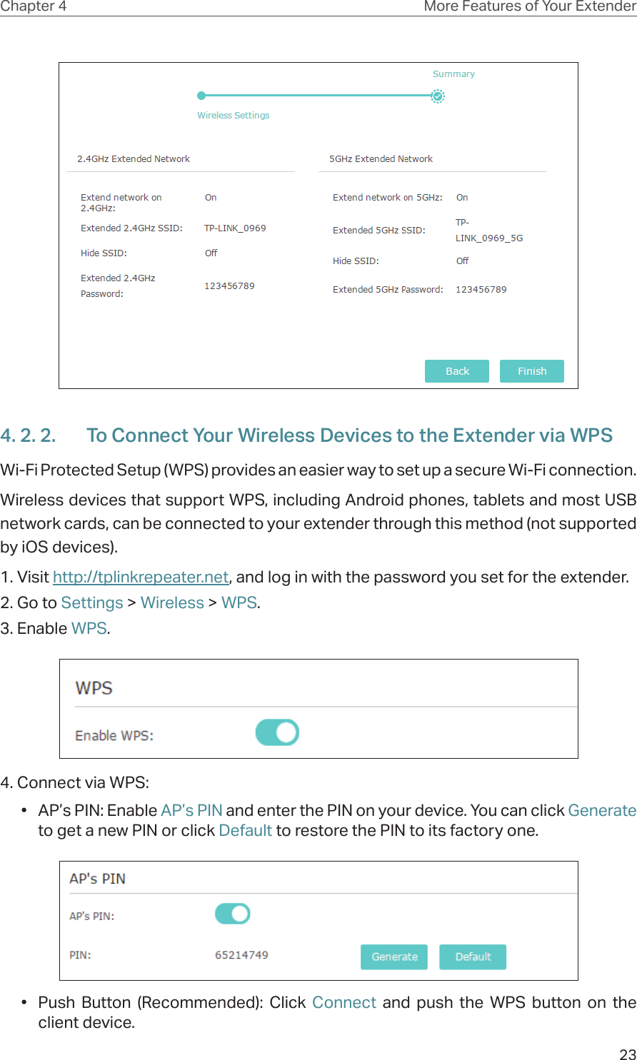 23Chapter 4 More Features of Your Extender4. 2. 2.  To Connect Your Wireless Devices to the Extender via WPSWi-Fi Protected Setup (WPS) provides an easier way to set up a secure Wi-Fi connection.Wireless devices that support WPS, including Android phones, tablets and most USB network cards, can be connected to your extender through this method (not supported by iOS devices).1. Visit http://tplinkrepeater.net, and log in with the password you set for the extender.2. Go to Settings &gt; Wireless &gt; WPS. 3. Enable WPS.4. Connect via WPS:•  AP’s PIN: Enable AP’s PIN and enter the PIN on your device. You can click Generate to get a new PIN or click Default to restore the PIN to its factory one.•  Push Button (Recommended): Click Connect and push the WPS button on the client device.