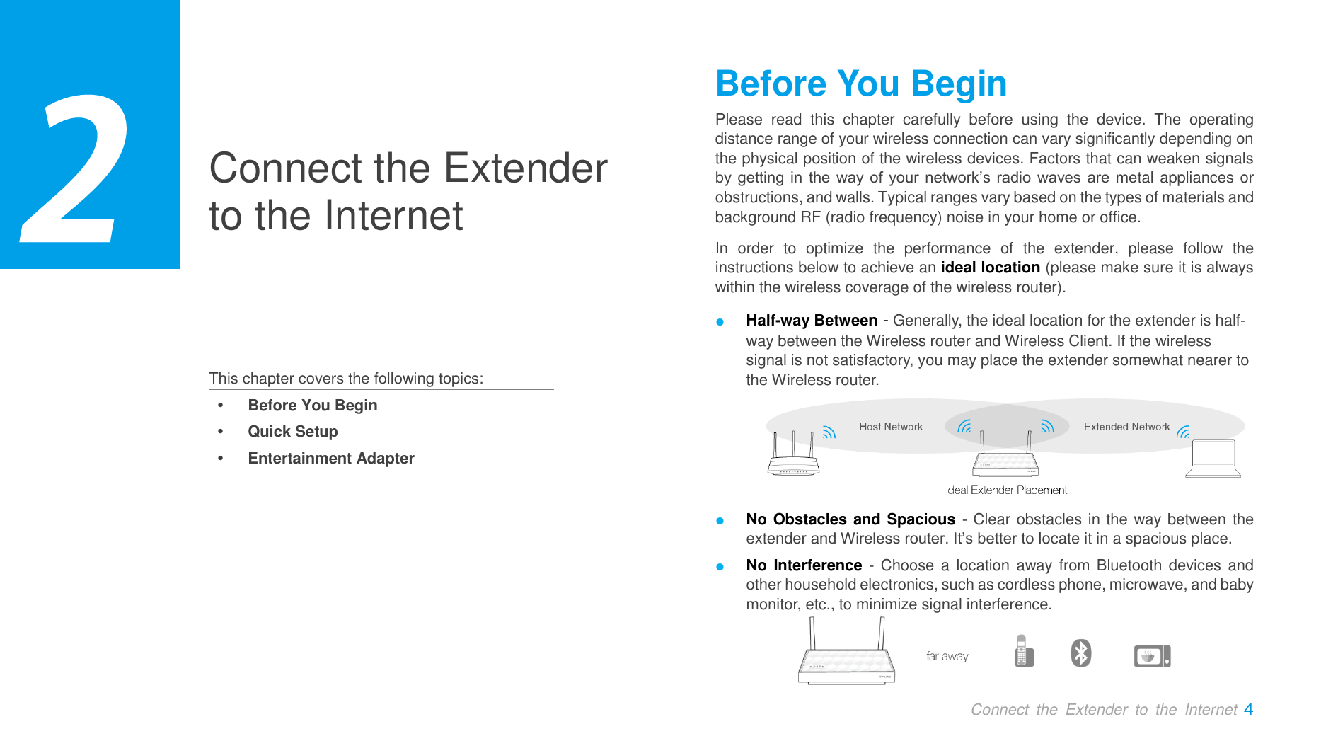  Connect  the  Extender  to  the  Internet  Connect the Extender to the Internet     This chapter covers the following topics:  Before You Begin  Quick Setup  Entertainment Adapter Before You Begin Please  read  this  chapter  carefully  before  using  the  device.  The  operating distance range of your wireless connection can vary significantly depending on the physical position of the wireless devices. Factors that can weaken signals by getting in the way of your network’s radio waves are metal appliances or obstructions, and walls. Typical ranges vary based on the types of materials and background RF (radio frequency) noise in your home or office. In  order  to  optimize  the  performance  of  the  extender,  please  follow  the instructions below to achieve an ideal location (please make sure it is always within the wireless coverage of the wireless router). ● Half-way Between - Generally, the ideal location for the extender is half-way between the Wireless router and Wireless Client. If the wireless signal is not satisfactory, you may place the extender somewhat nearer to the Wireless router.  ● No Obstacles and Spacious - Clear obstacles in the way between the extender and Wireless router. It’s better to locate it in a spacious place. ● No Interference - Choose a location away from Bluetooth devices and other household electronics, such as cordless phone, microwave, and baby monitor, etc., to minimize signal interference.   