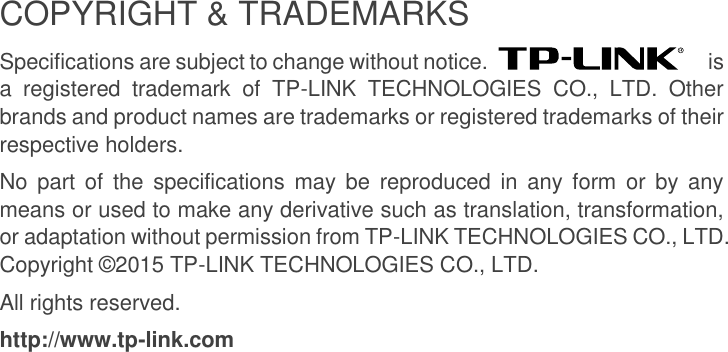  COPYRIGHT &amp; TRADEMARKS Specifications are subject to change without notice.    is a  registered  trademark  of  TP-LINK  TECHNOLOGIES  CO.,  LTD.  Other brands and product names are trademarks or registered trademarks of their respective holders. No  part of  the specifications may be  reproduced in  any form  or  by any means or used to make any derivative such as translation, transformation, or adaptation without permission from TP-LINK TECHNOLOGIES CO., LTD. Copyright ©2015 TP-LINK TECHNOLOGIES CO., LTD. All rights reserved. http://www.tp-link.com  
