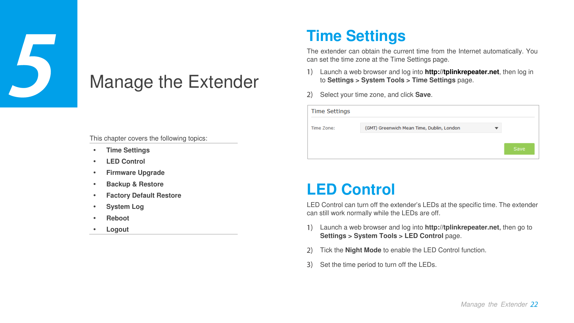  Manage  the  Extender  Manage the Extender    This chapter covers the following topics:  Time Settings  LED Control  Firmware Upgrade  Backup &amp; Restore  Factory Default Restore  System Log  Reboot  Logout Time Settings The extender can obtain the current time from the Internet automatically. You can set the time zone at the Time Settings page.  Launch a web browser and log into http://tplinkrepeater.net, then log in to Settings &gt; System Tools &gt; Time Settings page.  Select your time zone, and click Save.  LED Control LED Control can turn off the extender’s LEDs at the specific time. The extender can still work normally while the LEDs are off.    Launch a web browser and log into http://tplinkrepeater.net, then go to Settings &gt; System Tools &gt; LED Control page.  Tick the Night Mode to enable the LED Control function.  Set the time period to turn off the LEDs. 3 