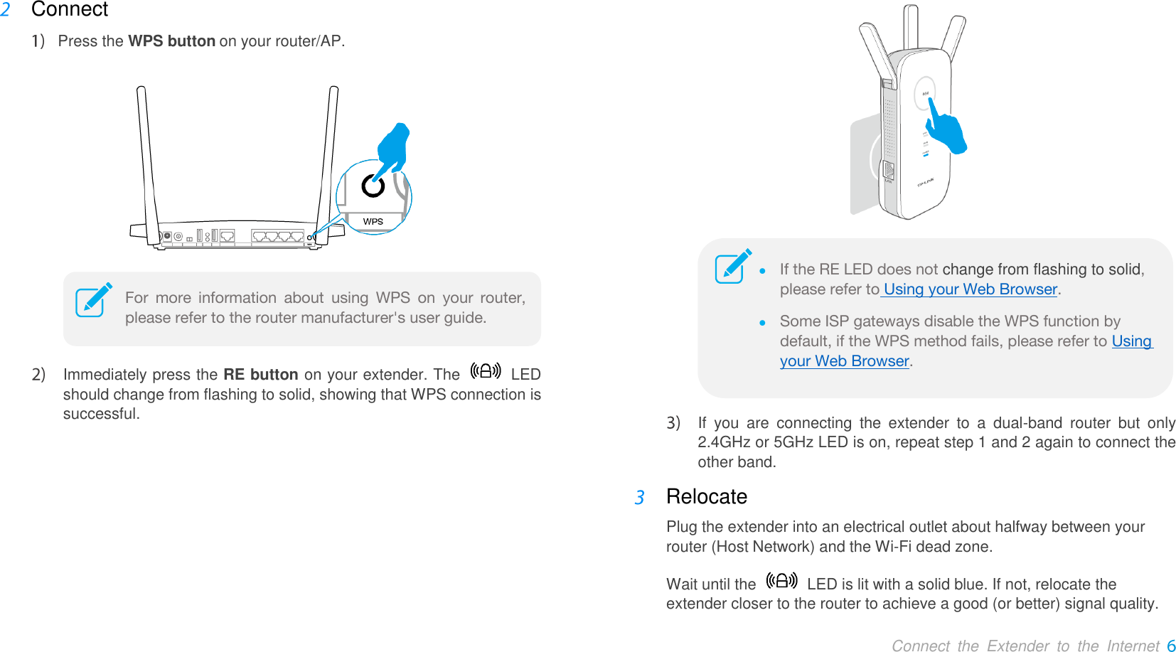  Connect  the  Extender  to  the  Internet  Connect  Press the WPS button on your router/AP.    Immediately press the RE button on your extender. The    LED should change from flashing to solid, showing that WPS connection is successful.    If  you  are  connecting  the  extender  to  a  dual-band  router  but  only                 2.4GHz or 5GHz LED is on, repeat step 1 and 2 again to connect the other band.  Relocate   Plug the extender into an electrical outlet about halfway between your router (Host Network) and the Wi-Fi dead zone. Wait until the    LED is lit with a solid blue. If not, relocate the extender closer to the router to achieve a good (or better) signal quality. For  more  information  about  using  WPS  on  your  router, please refer to the router manufacturer&apos;s user guide.   If the RE LED does not change from flashing to solid, please refer to Using your Web Browser.  Some ISP gateways disable the WPS function by default, if the WPS method fails, please refer to Using your Web Browser. 