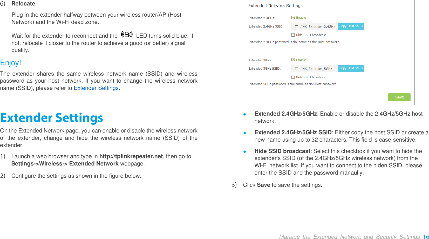  Manage  the  Extended  Network  and  Security  Settings  Relocate.   Plug in the extender halfway between your wireless router/AP (Host Network) and the Wi-Fi dead zone. Wait for the extender to reconnect and the    LED turns solid blue. If not, relocate it closer to the router to achieve a good (or better) signal quality. Enjoy! The  extender  shares  the  same  wireless  network name  (SSID)  and  wireless password as your host network. If you want to change the wireless network name (SSID), please refer to Extender Settings. On the Extended Network page, you can enable or disable the wireless network of  the  extender,  change and  hide the  wireless  network name  (SSID)  of  the extender.    Launch a web browser and type in http://tplinkrepeater.net, then go to Settings-&gt;Wireless-&gt; Extended Network webpage.  Configure the settings as shown in the figure below.   Extended 2.4GHz/5GHz: Enable or disable the 2.4GHz/5GHz host network.  Extended 2.4GHz/5GHz SSID: Either copy the host SSID or create a new name using up to 32 characters. This field is case-sensitive.  Hide SSID broadcast: Select this checkbox if you want to hide the extender’s SSID (of the 2.4GHz/5GHz wireless network) from the   Wi-Fi network list. If you want to connect to the hiden SSID, please enter the SSID and the password manaully.  Click Save to save the settings. 