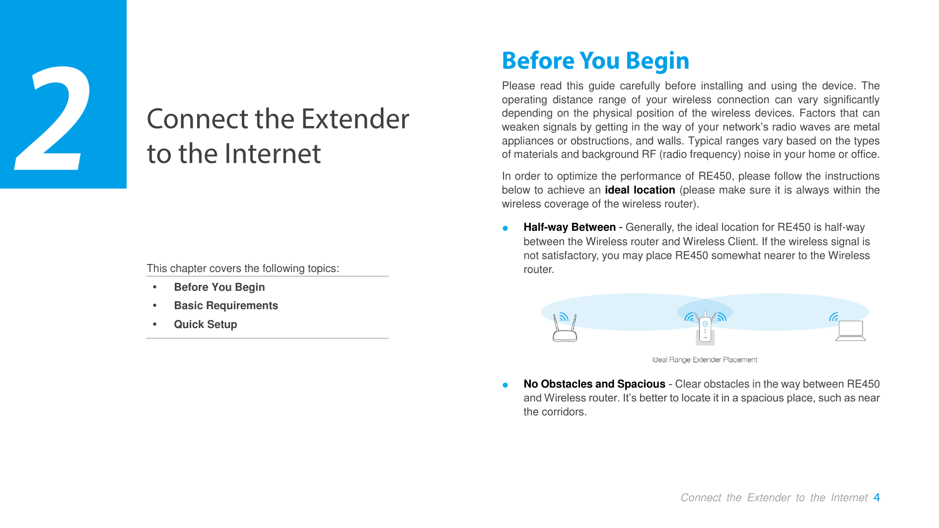  Connect  the  Extender  to  the  Internet     This chapter covers the following topics:  Before You Begin  Basic Requirements  Quick Setup Please  read  this  guide carefully before installing and  using  the  device.  The operating  distance  range  of  your  wireless  connection  can  vary  significantly depending on the physical position of the wireless devices. Factors that can weaken signals by getting in the way of your network’s radio waves are metal appliances or obstructions, and walls. Typical ranges vary based on the types of materials and background RF (radio frequency) noise in your home or office. In order to optimize the performance of RE450, please follow the instructions below to achieve an ideal location (please make sure it is always within the wireless coverage of the wireless router). ● Half-way Between  Generally, the ideal location for RE450 is half-way between the Wireless router and Wireless Client. If the wireless signal is not satisfactory, you may place RE450 somewhat nearer to the Wireless router.  ● No Obstacles and Spacious - Clear obstacles in the way between RE450 and Wireless router. It’s better to locate it in a spacious place, such as near the corridors.    