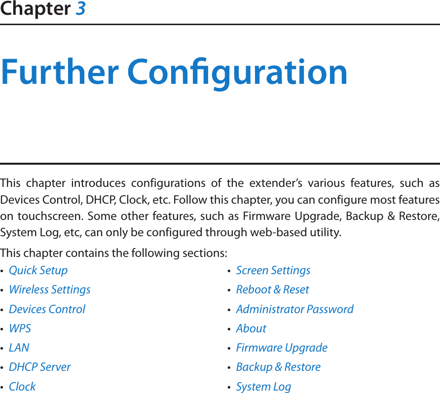 Chapter 3Further CongurationThis chapter introduces configurations of the extender’s various features, such as Devices Control, DHCP, Clock, etc. Follow this chapter, you can configure most features on touchscreen. Some other features, such as Firmware Upgrade, Backup &amp; Restore, System Log, etc, can only be configured through web-based utility.This chapter contains the following sections:•  Quick Setup•  Wireless Settings•  Devices Control•  WPS•  LAN•  DHCP Server•  Clock•  Screen Settings•  Reboot &amp; Reset•  Administrator Password•  About•  Firmware Upgrade•  Backup &amp; Restore•  System Log
