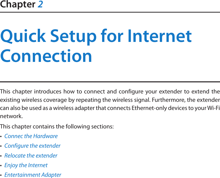 Chapter 2Quick Setup for Internet ConnectionThis chapter introduces how to connect and configure your extender to extend the existing wireless coverage by repeating the wireless signal. Furthermore, the extender can also be used as a wireless adapter that connects Ethernet-only devices to your Wi-Fi network.This chapter contains the following sections:•  Connec the Hardware•  Configure the extender•  Relocate the extender•  Enjoy the Internet•  Entertainment Adapter