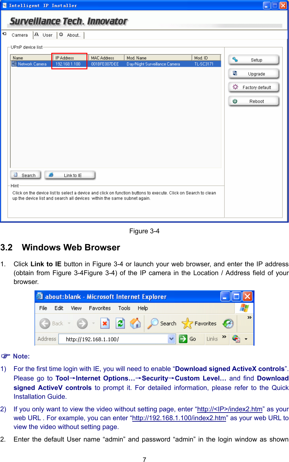 7  Figure 3-4 3.2  Windows Web Browser 1. Click Link to IE button in Figure 3-4 or launch your web browser, and enter the IP address (obtain from Figure 3-4Figure 3-4) of the IP camera in the Location / Address field of your browser.   ) Note: 1)  For the first time login with IE, you will need to enable “Download signed ActiveX controls”. Please go to Tool→Internet Options…→Security→Custom Level… and find Download signed ActiveV controls to prompt it. For detailed information, please refer to the Quick Installation Guide. 2)  If you only want to view the video without setting page, enter “http://&lt;IP&gt;/index2.htm” as your web URL . For example, you can enter “http://192.168.1.100/index2.htm” as your web URL to view the video without setting page. 2.  Enter the default User name “admin” and password “admin” in the login window as shown 