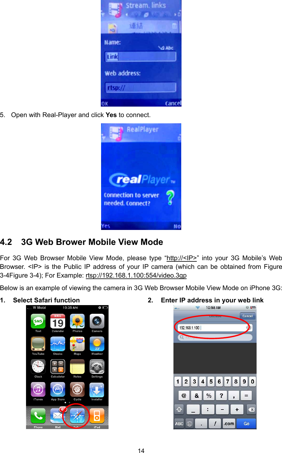 14  5.  Open with Real-Player and click Yes to connect.    4.2  3G Web Brower Mobile View Mode For 3G Web Browser Mobile View Mode, please type “http://&lt;IP&gt;” into your 3G Mobile’s Web Browser. &lt;IP&gt; is the Public IP address of your IP camera (which can be obtained from Figure 3-4Figure 3-4); For Example: rtsp://192.168.1.100:554/video.3gp Below is an example of viewing the camera in 3G Web Browser Mobile View Mode on iPhone 3G: 1.  Select Safari function  2.  Enter IP address in your web link  