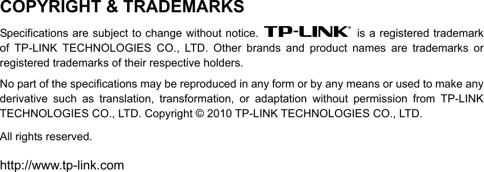 COPYRIGHT &amp; TRADEMARKS Specifications are subject to change without notice.    is a registered trademark of TP-LINK TECHNOLOGIES CO., LTD. Other brands and product names are trademarks or registered trademarks of their respective holders. No part of the specifications may be reproduced in any form or by any means or used to make any derivative such as translation, transformation, or adaptation without permission from TP-LINK TECHNOLOGIES CO., LTD. Copyright © 2010 TP-LINK TECHNOLOGIES CO., LTD.   All rights reserved. http://www.tp-link.com 
