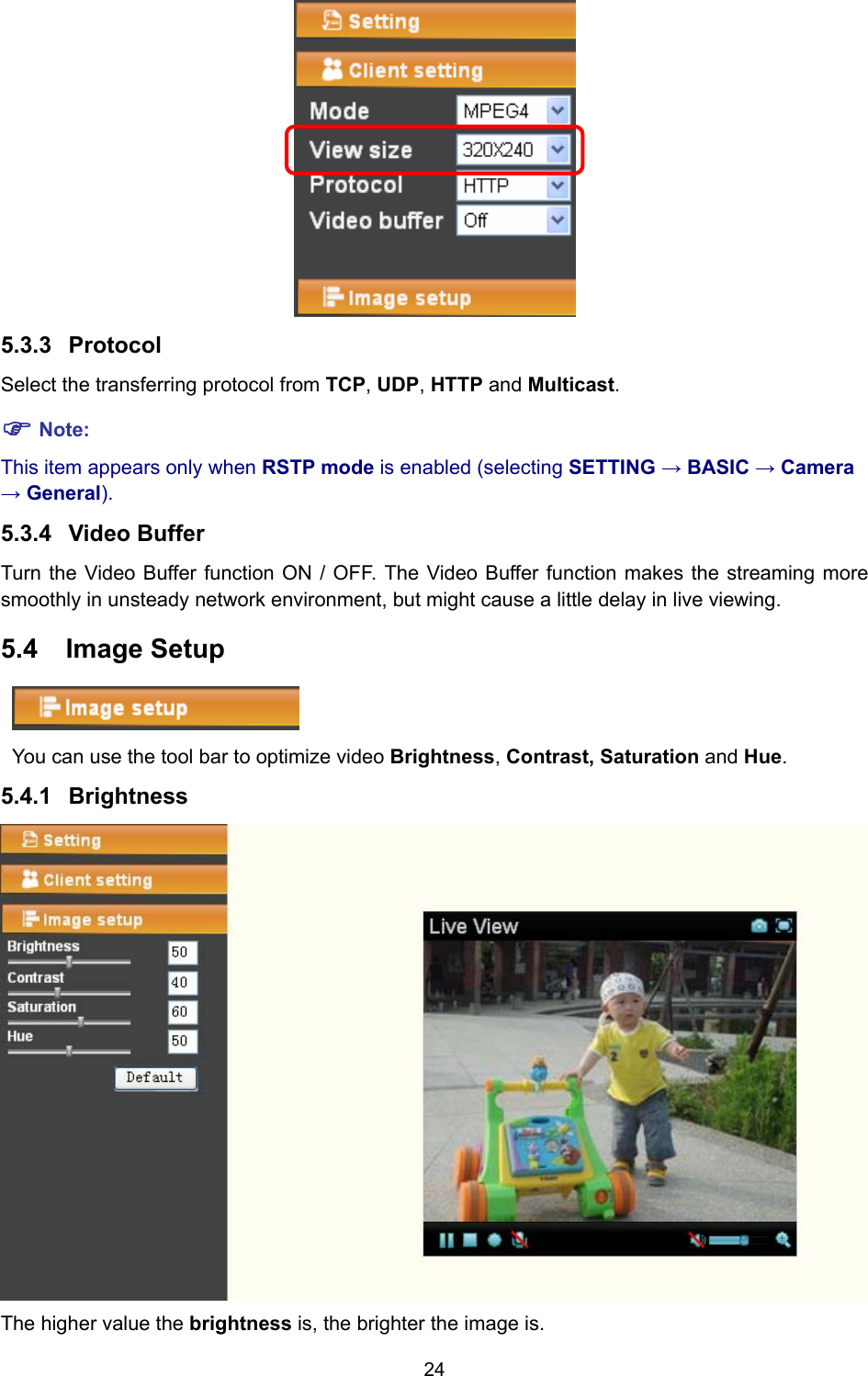 24  5.3.3  Protocol Select the transferring protocol from TCP, UDP, HTTP and Multicast. ) Note: This item appears only when RSTP mode is enabled (selecting SETTING → BASIC → Camera → General). 5.3.4  Video Buffer   Turn the Video Buffer function ON / OFF. The Video Buffer function makes the streaming more smoothly in unsteady network environment, but might cause a little delay in live viewing. 5.4  Image Setup  You can use the tool bar to optimize video Brightness, Contrast, Saturation and Hue.  5.4.1  Brightness  The higher value the brightness is, the brighter the image is. 