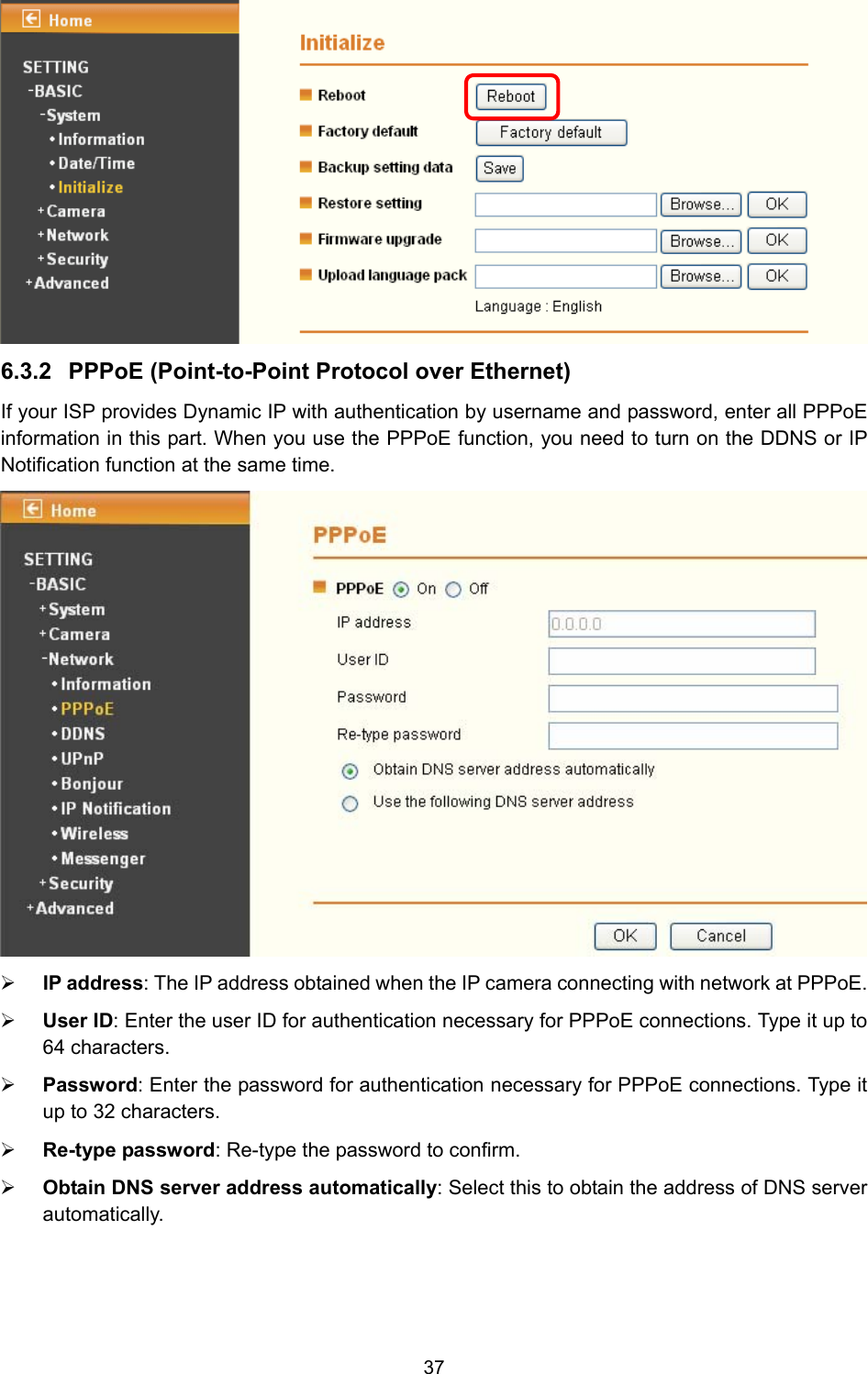 37  6.3.2  PPPoE (Point-to-Point Protocol over Ethernet)   If your ISP provides Dynamic IP with authentication by username and password, enter all PPPoE information in this part. When you use the PPPoE function, you need to turn on the DDNS or IP Notification function at the same time.    ¾ IP address: The IP address obtained when the IP camera connecting with network at PPPoE. ¾ User ID: Enter the user ID for authentication necessary for PPPoE connections. Type it up to 64 characters. ¾ Password: Enter the password for authentication necessary for PPPoE connections. Type it up to 32 characters. ¾ Re-type password: Re-type the password to confirm. ¾ Obtain DNS server address automatically: Select this to obtain the address of DNS server automatically. 