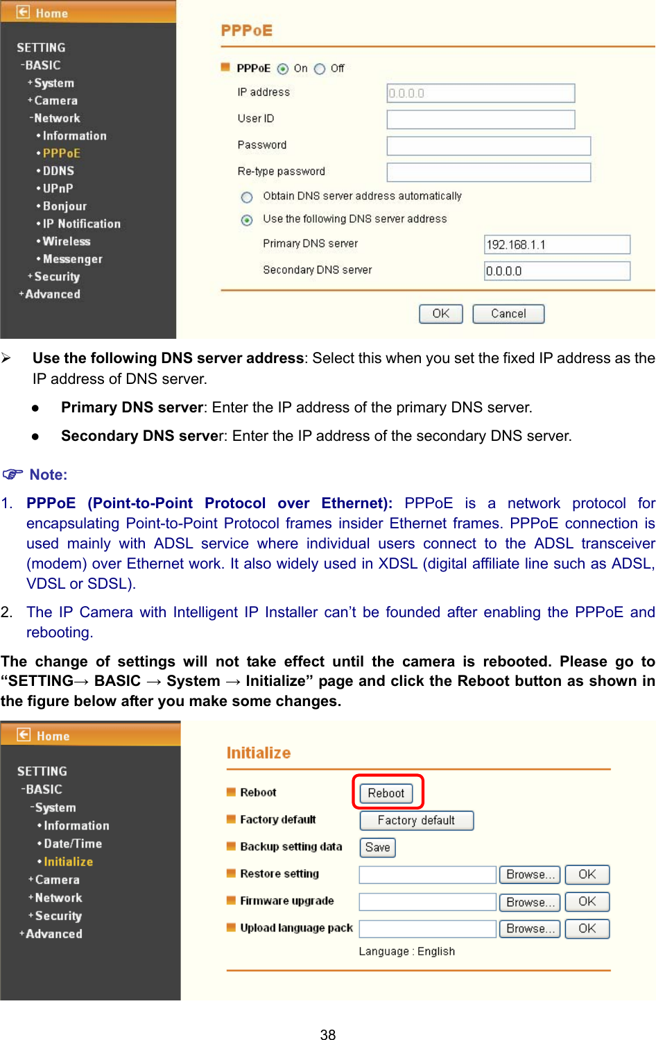 38  ¾ Use the following DNS server address: Select this when you set the fixed IP address as the IP address of DNS server. z Primary DNS server: Enter the IP address of the primary DNS server. z Secondary DNS server: Enter the IP address of the secondary DNS server. ) Note: 1.  PPPoE (Point-to-Point Protocol over Ethernet): PPPoE is a network protocol for encapsulating Point-to-Point Protocol frames insider Ethernet frames. PPPoE connection is used mainly with ADSL service where individual users connect to the ADSL transceiver (modem) over Ethernet work. It also widely used in XDSL (digital affiliate line such as ADSL, VDSL or SDSL). 2.  The IP Camera with Intelligent IP Installer can’t be founded after enabling the PPPoE and rebooting. The change of settings will not take effect until the camera is rebooted. Please go to “SETTING→ BASIC → System → Initialize” page and click the Reboot button as shown in the figure below after you make some changes.  