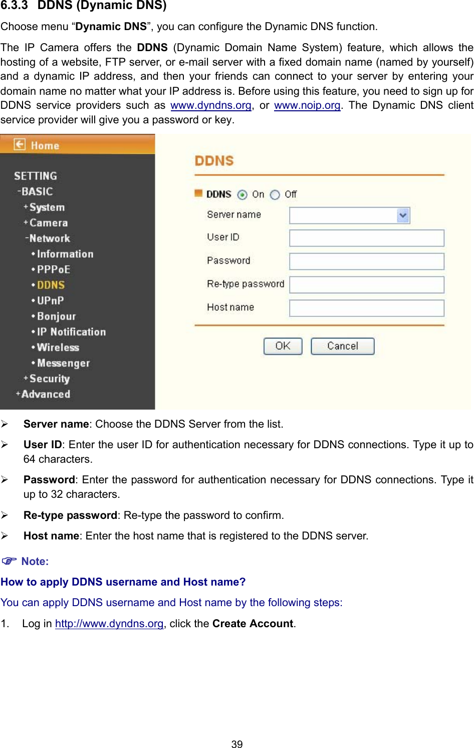 39 6.3.3  DDNS (Dynamic DNS) Choose menu “Dynamic DNS”, you can configure the Dynamic DNS function.   The IP Camera offers the DDNS (Dynamic Domain Name System) feature, which allows the hosting of a website, FTP server, or e-mail server with a fixed domain name (named by yourself) and a dynamic IP address, and then your friends can connect to your server by entering your domain name no matter what your IP address is. Before using this feature, you need to sign up for DDNS service providers such as www.dyndns.org, or www.noip.org. The Dynamic DNS client service provider will give you a password or key.  ¾ Server name: Choose the DDNS Server from the list. ¾ User ID: Enter the user ID for authentication necessary for DDNS connections. Type it up to 64 characters. ¾ Password: Enter the password for authentication necessary for DDNS connections. Type it up to 32 characters. ¾ Re-type password: Re-type the password to confirm. ¾ Host name: Enter the host name that is registered to the DDNS server. ) Note: How to apply DDNS username and Host name?   You can apply DDNS username and Host name by the following steps: 1. Log in http://www.dyndns.org, click the Create Account. 