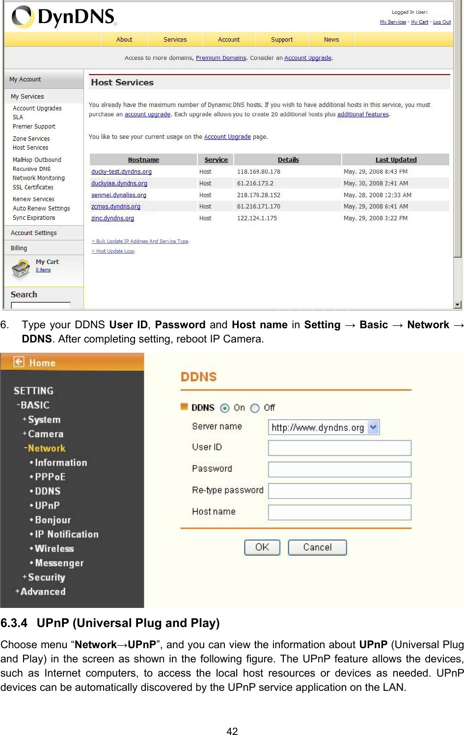 42  6.  Type your DDNS User ID, Password and Host name in Setting → Basic → Network → DDNS. After completing setting, reboot IP Camera.  6.3.4  UPnP (Universal Plug and Play)  Choose menu “Network→UPnP”, and you can view the information about UPnP (Universal Plug and Play) in the screen as shown in the following figure. The UPnP feature allows the devices, such as Internet computers, to access the local host resources or devices as needed. UPnP devices can be automatically discovered by the UPnP service application on the LAN. 