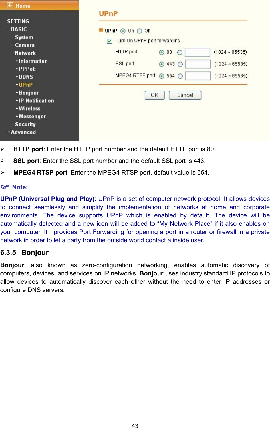 43  ¾ HTTP port: Enter the HTTP port number and the default HTTP port is 80. ¾ SSL port: Enter the SSL port number and the default SSL port is 443. ¾ MPEG4 RTSP port: Enter the MPEG4 RTSP port, default value is 554. ) Note: UPnP (Universal Plug and Play): UPnP is a set of computer network protocol. It allows devices to connect seamlessly and simplify the implementation of networks at home and corporate environments. The device supports UPnP which is enabled by default. The device will be automatically detected and a new icon will be added to “My Network Place” if it also enables on your computer. It    provides Port Forwarding for opening a port in a router or firewall in a private network in order to let a party from the outside world contact a inside user. 6.3.5  Bonjour Bonjour, also known as zero-configuration networking, enables automatic discovery of computers, devices, and services on IP networks. Bonjour uses industry standard IP protocols to allow devices to automatically discover each other without the need to enter IP addresses or configure DNS servers. 
