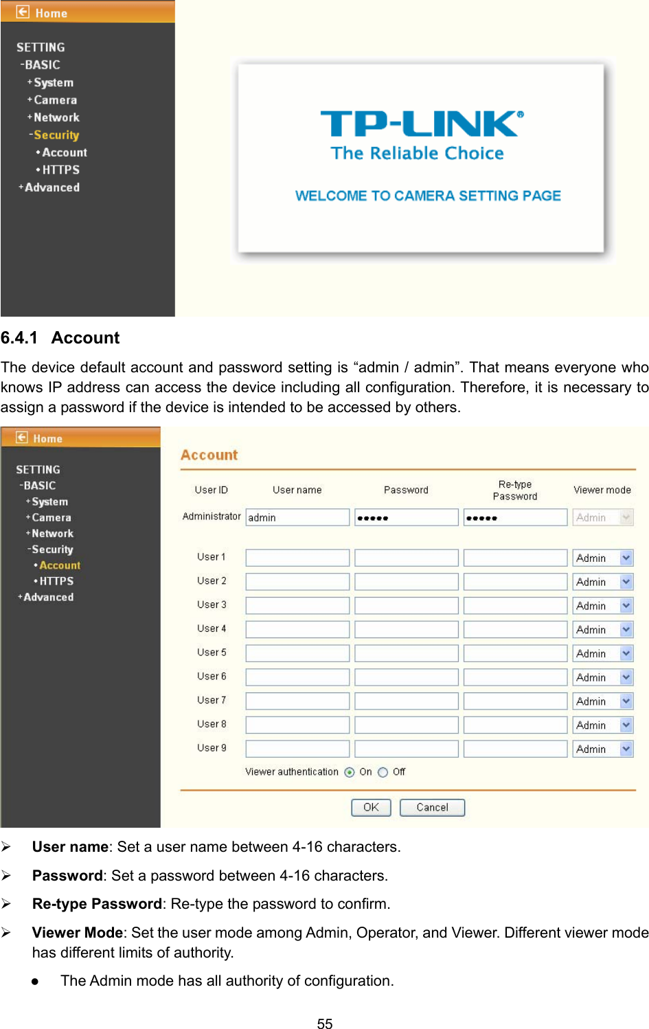 55  6.4.1  Account The device default account and password setting is “admin / admin”. That means everyone who knows IP address can access the device including all configuration. Therefore, it is necessary to assign a password if the device is intended to be accessed by others.    ¾ User name: Set a user name between 4-16 characters. ¾ Password: Set a password between 4-16 characters. ¾ Re-type Password: Re-type the password to confirm. ¾ Viewer Mode: Set the user mode among Admin, Operator, and Viewer. Different viewer mode has different limits of authority. z The Admin mode has all authority of configuration.   