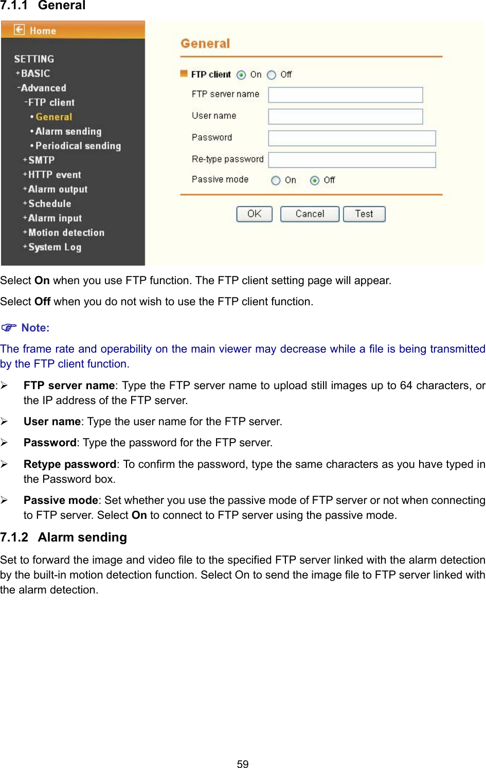 59 7.1.1  General  Select On when you use FTP function. The FTP client setting page will appear.   Select Off when you do not wish to use the FTP client function. ) Note: The frame rate and operability on the main viewer may decrease while a file is being transmitted by the FTP client function.   ¾ FTP server name: Type the FTP server name to upload still images up to 64 characters, or the IP address of the FTP server. ¾ User name: Type the user name for the FTP server. ¾ Password: Type the password for the FTP server. ¾ Retype password: To confirm the password, type the same characters as you have typed in the Password box. ¾ Passive mode: Set whether you use the passive mode of FTP server or not when connecting to FTP server. Select On to connect to FTP server using the passive mode. 7.1.2  Alarm sending  Set to forward the image and video file to the specified FTP server linked with the alarm detection by the built-in motion detection function. Select On to send the image file to FTP server linked with the alarm detection. 