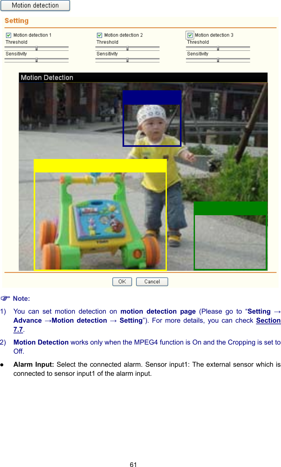 61   ) Note: 1)  You can set motion detection on motion detection page (Please go to “Setting → Advance →Motion detection → Setting”). For more details, you can check Section 7.7. 2)  Motion Detection works only when the MPEG4 function is On and the Cropping is set to Off. z Alarm Input: Select the connected alarm. Sensor input1: The external sensor which is connected to sensor input1 of the alarm input. 