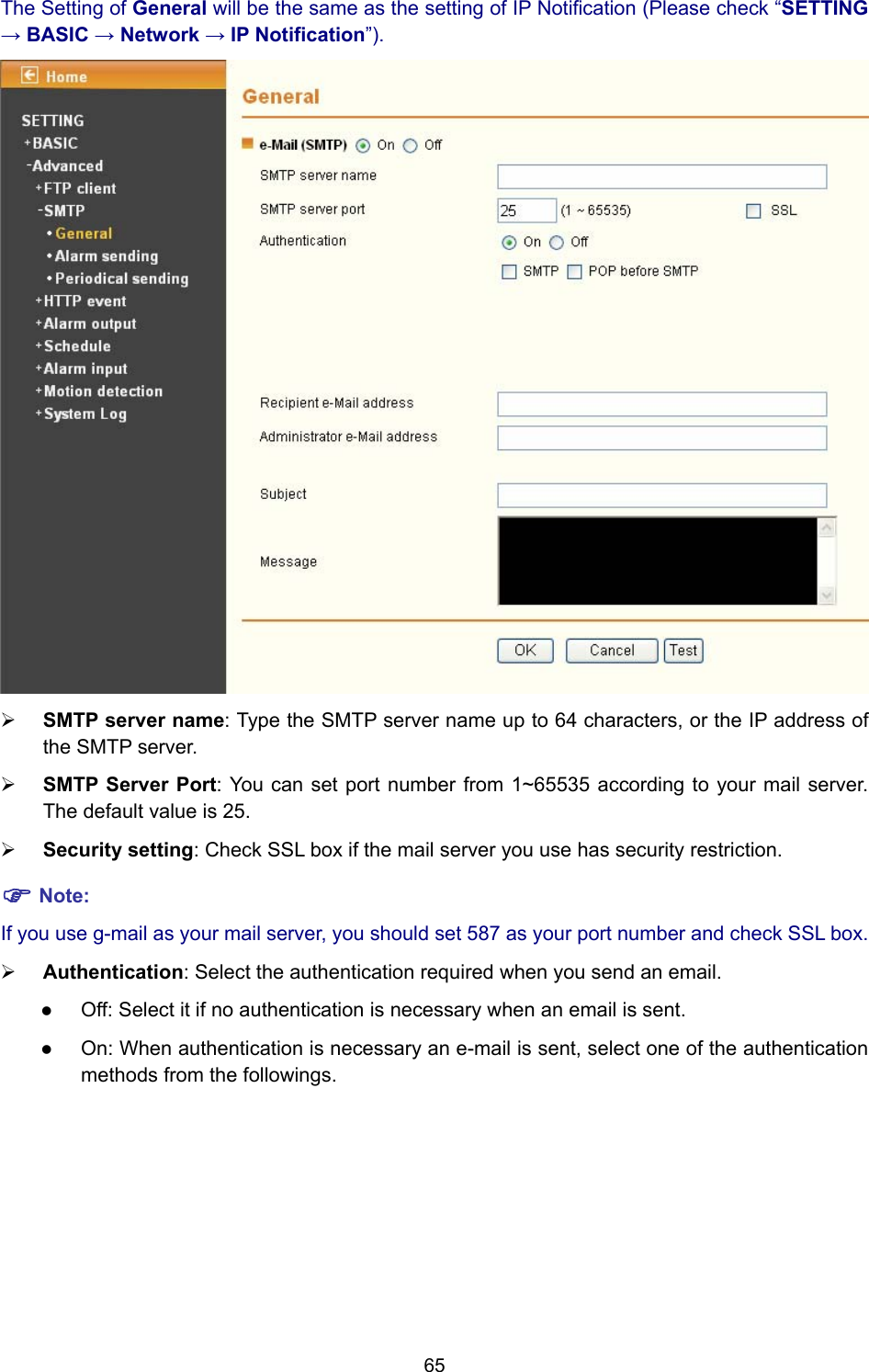 65 The Setting of General will be the same as the setting of IP Notification (Please check “SETTING → BASIC → Network → IP Notification”).  ¾ SMTP server name: Type the SMTP server name up to 64 characters, or the IP address of the SMTP server. ¾ SMTP Server Port: You can set port number from 1~65535 according to your mail server. The default value is 25. ¾ Security setting: Check SSL box if the mail server you use has security restriction. ) Note: If you use g-mail as your mail server, you should set 587 as your port number and check SSL box. ¾ Authentication: Select the authentication required when you send an email.   z Off: Select it if no authentication is necessary when an email is sent. z On: When authentication is necessary an e-mail is sent, select one of the authentication methods from the followings.   