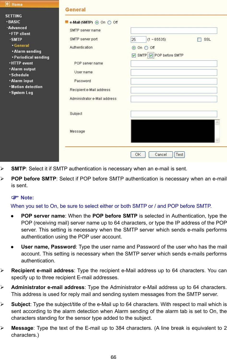 66  ¾ SMTP: Select it if SMTP authentication is necessary when an e-mail is sent. ¾ POP before SMTP: Select if POP before SMTP authentication is necessary when an e-mail is sent. ) Note: When you set to On, be sure to select either or both SMTP or / and POP before SMTP.   z POP server name: When the POP before SMTP is selected in Authentication, type the POP (receiving mail) server name up to 64 characters, or type the IP address of the POP server. This setting is necessary when the SMTP server which sends e-mails performs authentication using the POP user account.   z User name, Password: Type the user name and Password of the user who has the mail account. This setting is necessary when the SMTP server which sends e-mails performs authentication. ¾ Recipient e-mail address: Type the recipient e-Mail address up to 64 characters. You can specify up to three recipient E-mail addresses. ¾ Administrator e-mail address: Type the Administrator e-Mail address up to 64 characters. This address is used for reply mail and sending system messages from the SMTP server. ¾ Subject: Type the subject/title of the e-Mail up to 64 characters. With respect to mail which is sent according to the alarm detection when Alarm sending of the alarm tab is set to On, the characters standing for the sensor type added to the subject. ¾ Message: Type the text of the E-mail up to 384 characters. (A line break is equivalent to 2 characters.) 