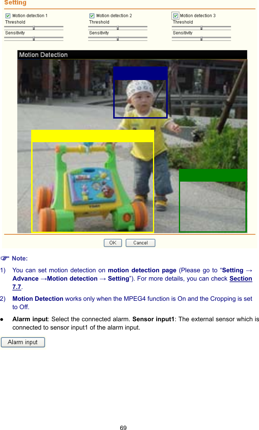 69  ) Note: 1)  You can set motion detection on motion detection page (Please go to “Setting → Advance →Motion detection → Setting”). For more details, you can check Section 7.7. 2)  Motion Detection works only when the MPEG4 function is On and the Cropping is set to Off. z Alarm input: Select the connected alarm. Sensor input1: The external sensor which is connected to sensor input1 of the alarm input.  