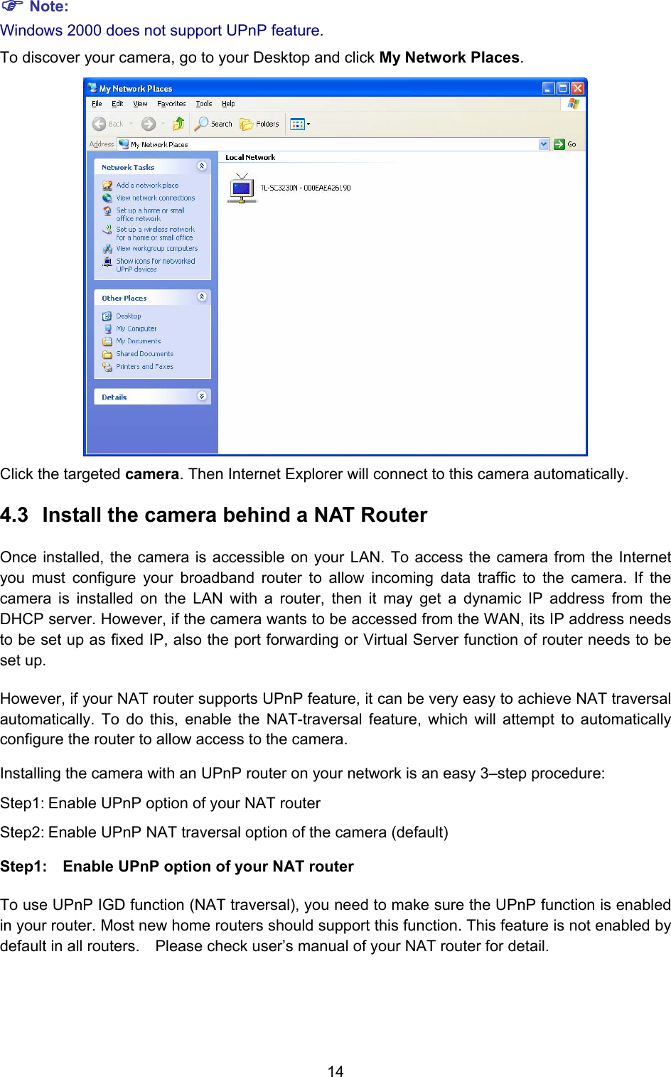  14 ) Note: Windows 2000 does not support UPnP feature. To discover your camera, go to your Desktop and click My Network Places.  Click the targeted camera. Then Internet Explorer will connect to this camera automatically. 4.3  Install the camera behind a NAT Router Once installed, the camera is accessible on your LAN. To access the camera from the Internet you must configure your broadband router to allow incoming data traffic to the camera. If the camera is installed on the LAN with a router, then it may get a dynamic IP address from the DHCP server. However, if the camera wants to be accessed from the WAN, its IP address needs to be set up as fixed IP, also the port forwarding or Virtual Server function of router needs to be set up.   However, if your NAT router supports UPnP feature, it can be very easy to achieve NAT traversal automatically. To do this, enable the NAT-traversal feature, which will attempt to automatically configure the router to allow access to the camera.   Installing the camera with an UPnP router on your network is an easy 3–step procedure: Step1: Enable UPnP option of your NAT router Step2: Enable UPnP NAT traversal option of the camera (default) Step1:  Enable UPnP option of your NAT router   To use UPnP IGD function (NAT traversal), you need to make sure the UPnP function is enabled in your router. Most new home routers should support this function. This feature is not enabled by default in all routers.    Please check user’s manual of your NAT router for detail.  