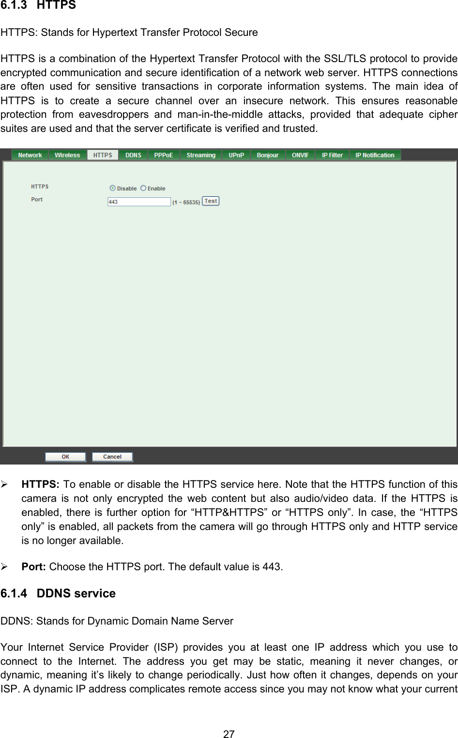  27 6.1.3 HTTPS HTTPS: Stands for Hypertext Transfer Protocol Secure HTTPS is a combination of the Hypertext Transfer Protocol with the SSL/TLS protocol to provide encrypted communication and secure identification of a network web server. HTTPS connections are often used for sensitive transactions in corporate information systems. The main idea of HTTPS is to create a secure channel over an insecure network. This ensures reasonable protection from eavesdroppers and man-in-the-middle attacks, provided that adequate cipher suites are used and that the server certificate is verified and trusted.  ¾ HTTPS: To enable or disable the HTTPS service here. Note that the HTTPS function of this camera is not only encrypted the web content but also audio/video data. If the HTTPS is enabled, there is further option for “HTTP&amp;HTTPS” or “HTTPS only”. In case, the “HTTPS only” is enabled, all packets from the camera will go through HTTPS only and HTTP service is no longer available. ¾ Port: Choose the HTTPS port. The default value is 443. 6.1.4 DDNS service DDNS: Stands for Dynamic Domain Name Server Your Internet Service Provider (ISP) provides you at least one IP address which you use to connect to the Internet. The address you get may be static, meaning it never changes, or dynamic, meaning it’s likely to change periodically. Just how often it changes, depends on your ISP. A dynamic IP address complicates remote access since you may not know what your current 