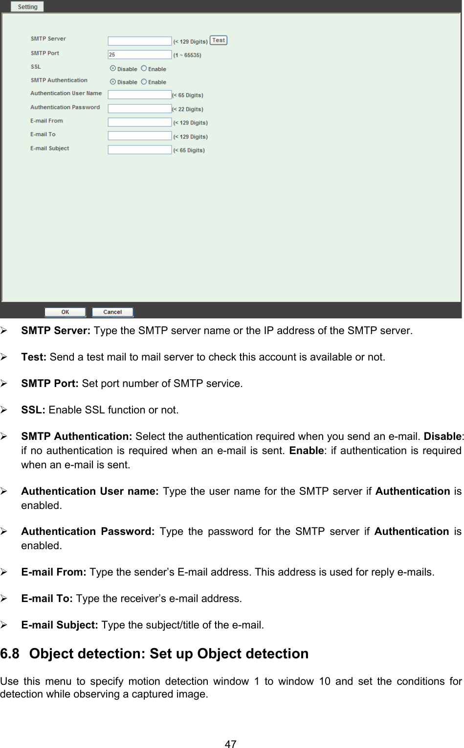  47  ¾ SMTP Server: Type the SMTP server name or the IP address of the SMTP server.   ¾ Test: Send a test mail to mail server to check this account is available or not.   ¾ SMTP Port: Set port number of SMTP service.   ¾ SSL: Enable SSL function or not.   ¾ SMTP Authentication: Select the authentication required when you send an e-mail. Disable: if no authentication is required when an e-mail is sent. Enable: if authentication is required when an e-mail is sent.   ¾ Authentication User name: Type the user name for the SMTP server if Authentication is enabled.  ¾ Authentication Password: Type the password for the SMTP server if Authentication is enabled.  ¾ E-mail From: Type the sender’s E-mail address. This address is used for reply e-mails. ¾ E-mail To: Type the receiver’s e-mail address.   ¾ E-mail Subject: Type the subject/title of the e-mail. 6.8  Object detection: Set up Object detection   Use this menu to specify motion detection window 1 to window 10 and set the conditions for detection while observing a captured image. 