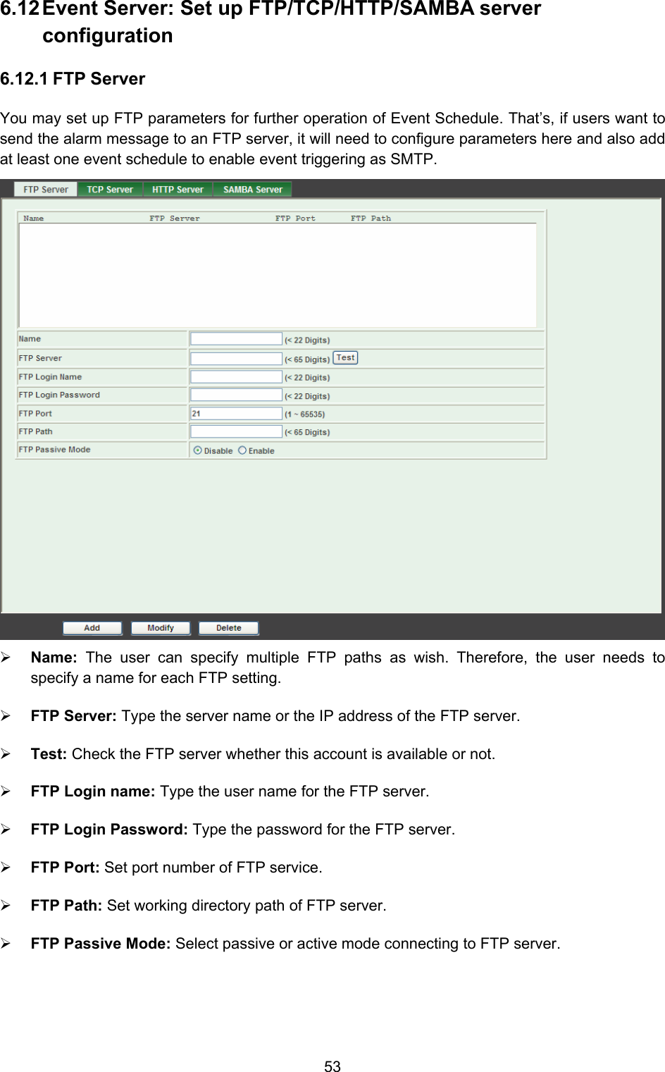  53 6.12 Event Server: Set up FTP/TCP/HTTP/SAMBA server configuration  6.12.1 FTP Server You may set up FTP parameters for further operation of Event Schedule. That’s, if users want to send the alarm message to an FTP server, it will need to configure parameters here and also add at least one event schedule to enable event triggering as SMTP.  ¾ Name:  The user can specify multiple FTP paths as wish. Therefore, the user needs to specify a name for each FTP setting.   ¾ FTP Server: Type the server name or the IP address of the FTP server.   ¾ Test: Check the FTP server whether this account is available or not.   ¾ FTP Login name: Type the user name for the FTP server.   ¾ FTP Login Password: Type the password for the FTP server.   ¾ FTP Port: Set port number of FTP service.   ¾ FTP Path: Set working directory path of FTP server.   ¾ FTP Passive Mode: Select passive or active mode connecting to FTP server.   