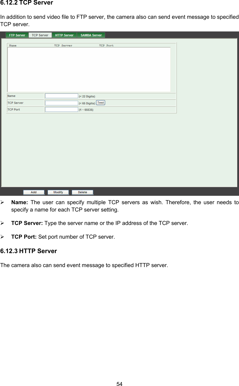  54 6.12.2 TCP Server In addition to send video file to FTP server, the camera also can send event message to specified TCP server.  ¾ Name:  The user can specify multiple TCP servers as wish. Therefore, the user needs to specify a name for each TCP server setting.   ¾ TCP Server: Type the server name or the IP address of the TCP server.   ¾ TCP Port: Set port number of TCP server.   6.12.3 HTTP Server The camera also can send event message to specified HTTP server. 