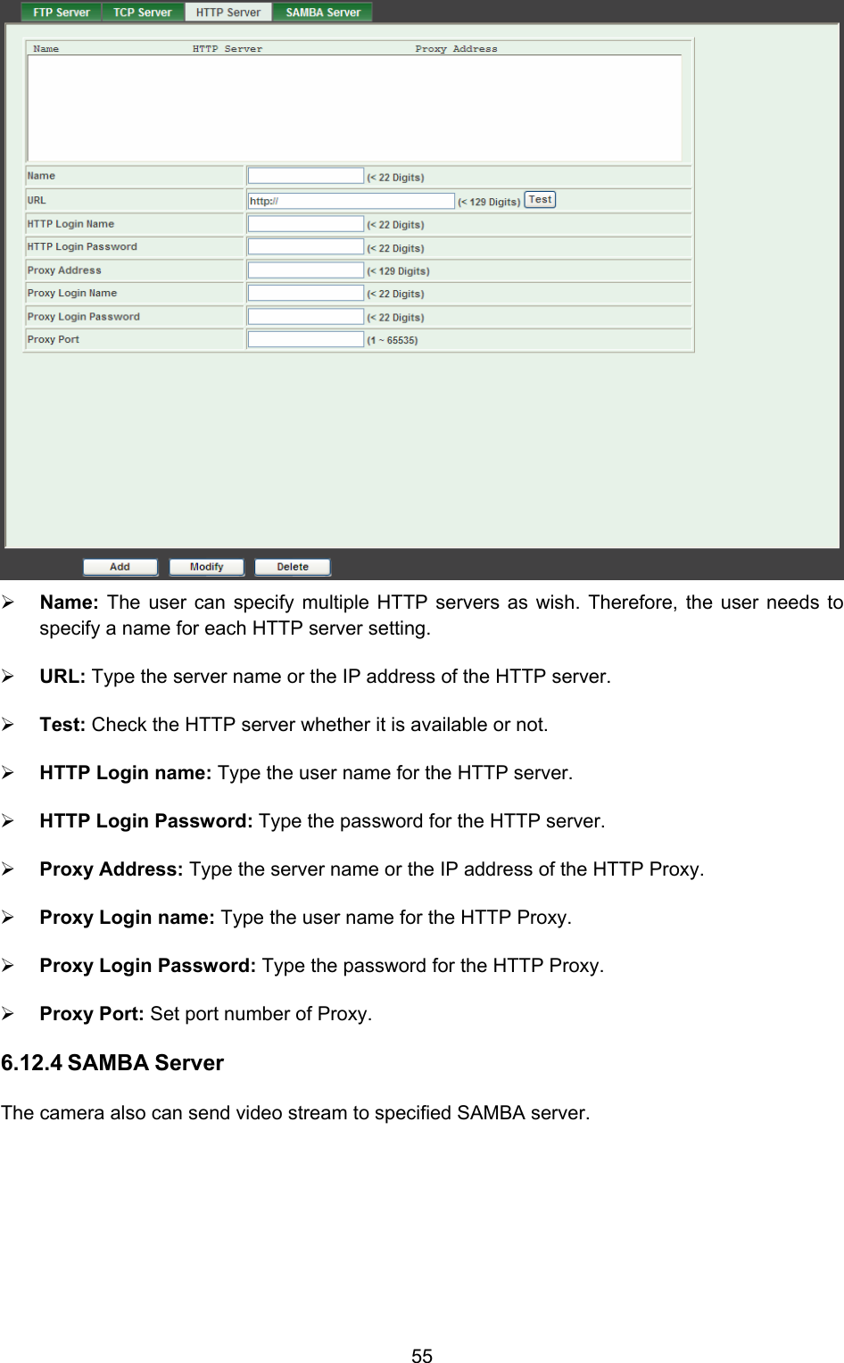  55  ¾ Name:  The user can specify multiple HTTP servers as wish. Therefore, the user needs to specify a name for each HTTP server setting.   ¾ URL: Type the server name or the IP address of the HTTP server.   ¾ Test: Check the HTTP server whether it is available or not.   ¾ HTTP Login name: Type the user name for the HTTP server.   ¾ HTTP Login Password: Type the password for the HTTP server.   ¾ Proxy Address: Type the server name or the IP address of the HTTP Proxy.   ¾ Proxy Login name: Type the user name for the HTTP Proxy.   ¾ Proxy Login Password: Type the password for the HTTP Proxy.   ¾ Proxy Port: Set port number of Proxy.   6.12.4 SAMBA Server The camera also can send video stream to specified SAMBA server. 