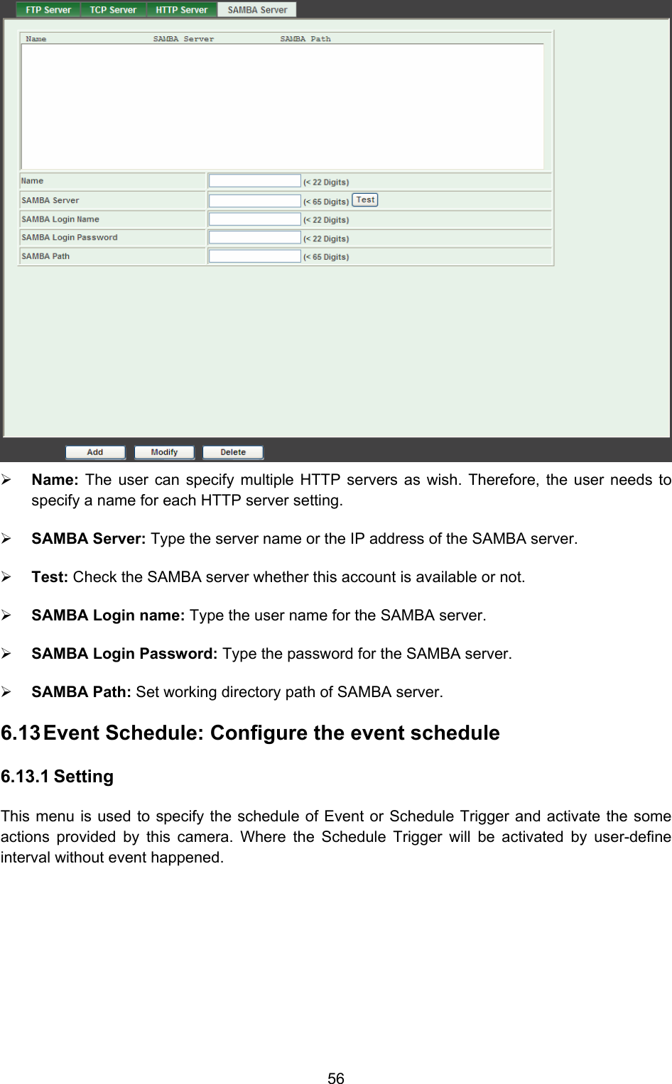  56  ¾ Name:  The user can specify multiple HTTP servers as wish. Therefore, the user needs to specify a name for each HTTP server setting.   ¾ SAMBA Server: Type the server name or the IP address of the SAMBA server.   ¾ Test: Check the SAMBA server whether this account is available or not.   ¾ SAMBA Login name: Type the user name for the SAMBA server.   ¾ SAMBA Login Password: Type the password for the SAMBA server.   ¾ SAMBA Path: Set working directory path of SAMBA server.   6.13 Event Schedule: Configure the event schedule   6.13.1 Setting This menu is used to specify the schedule of Event or Schedule Trigger and activate the some actions provided by this camera. Where the Schedule Trigger will be activated by user-define interval without event happened. 