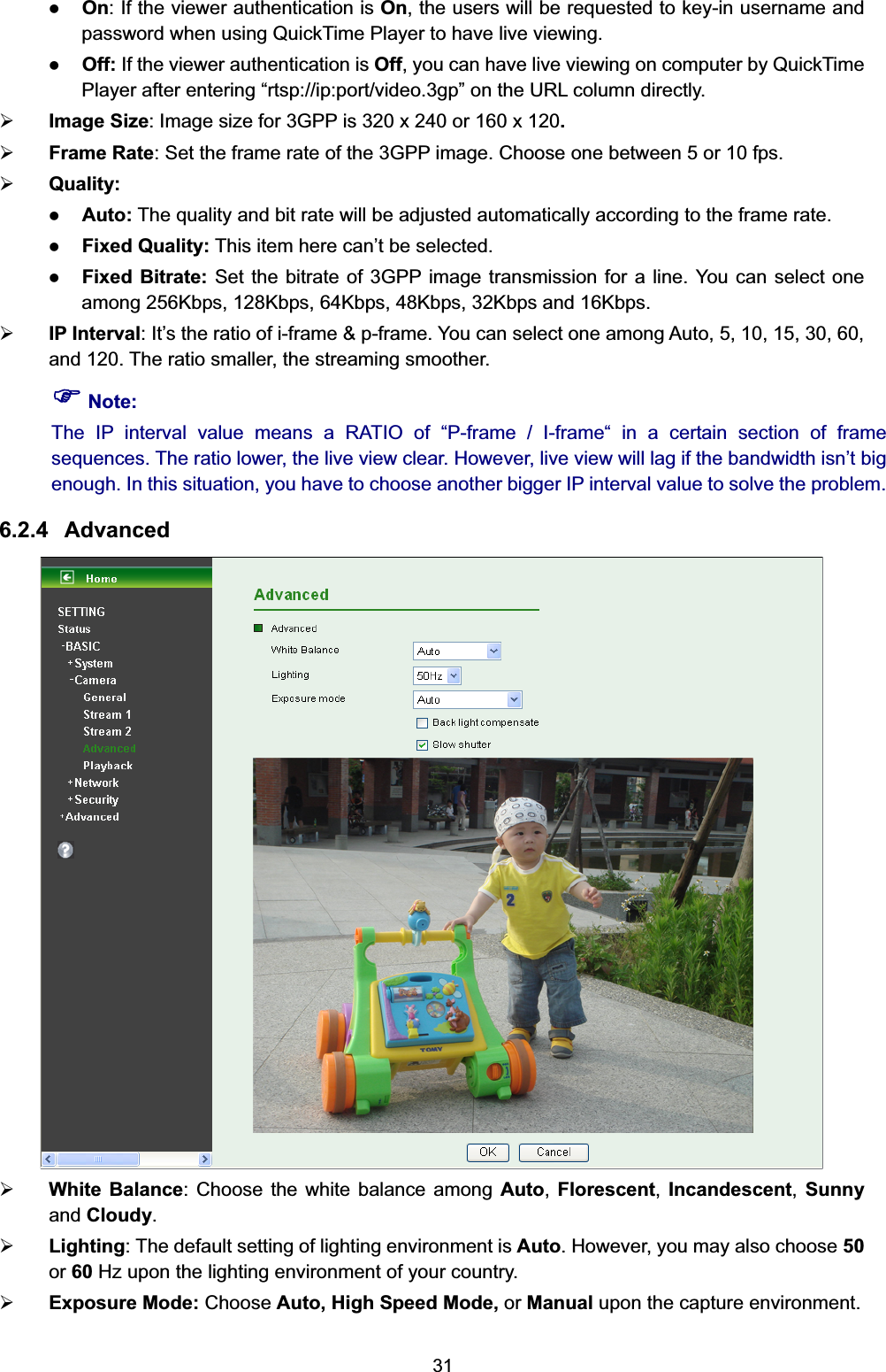   31sted to key-in username and er by QuickTime olumn directly.   : Set the frame rate of the 3GPP image. Choose one between 5 or 10 fps.   matically according to the frame rate. . You can select one  select one among Auto, 5, 10, 15, 30, 60, , the streaming smoother. enough. In this situation, you have to choose another bigger IP interval value to solve the problem. 6.2.4 Advanced  z On: If the viewer authentication is On, the users will be requepassword when using QuickTime Player to have live viewing. z Off: If the viewer authentication is Off, you can have live viewing on computPlayer after entering “rtsp://ip:port/video.3gp” on the URL c¾ Image Size: Image size for 3GPP is 320 x 240 or 160 x 120. ¾ Frame Rate¾ Quality:  z Auto: The quality and bit rate will be adjusted autoz Fixed Quality: This item here can’t be selected.   z Fixed Bitrate: Set the bitrate of 3GPP image transmission for a lineamong 256Kbps, 128Kbps, 64Kbps, 48Kbps, 32Kbps and 16Kbps.     ¾ IP Interval: It’s the ratio of i-frame &amp; p-frame. You canand 120. The ratio smaller) Note: The IP interval value means a RATIO of “P-frame / I-frame“ in a certain section of frame sequences. The ratio lower, the live view clear. However, live view will lag if the bandwidth isn’t big  ¾ White Balance: Choose the white balance among Auto,  Florescent,  Incandescent, Sunny uto. However, you may also choose 50 nvironment.  and Cloudy.   ¾ Lighting: The default setting of lighting environment is Aor 60 Hz upon the lighting environment of your country. ¾ Exposure Mode: Choose Auto, High Speed Mode, or Manual upon the capture e