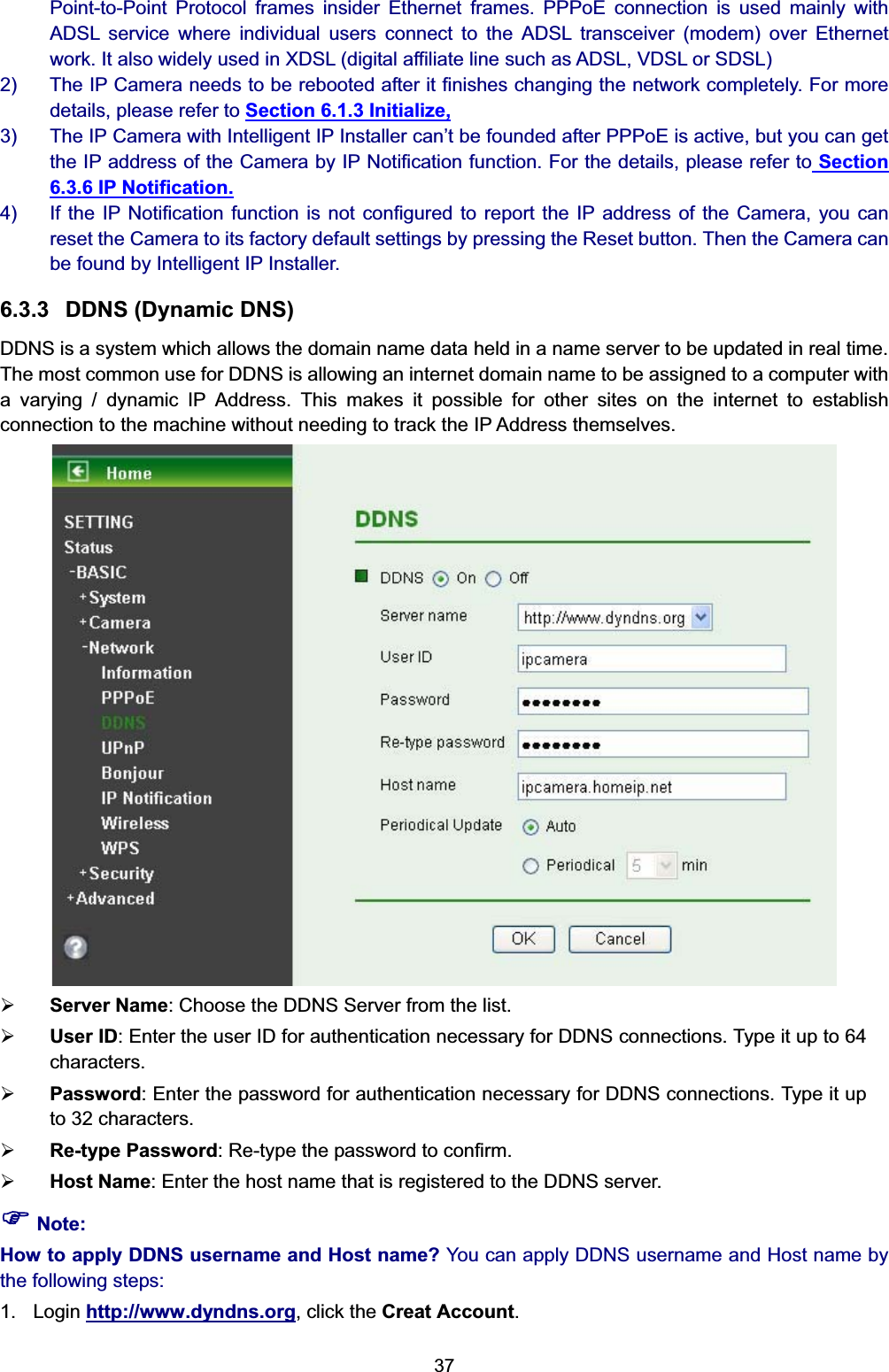   37Point-to-Point Protocol frames insider Ethernet frames. PPPoE connection is used mainly with ADSL service where individual users connect to the ADSL transceiver (modem) over Ethernet work. It also widely used in XDSL (digital affiliate line such as ADSL, VDSL or SDSL) 2)  The IP Camera needs to be rebooted after it finishes changing the network completely. For more details, please refer to Section 6.1.3 Initialize, 3)  The IP Camera with Intelligent IP Installer can’t be founded after PPPoE is active, but you can get the IP address of the Camera by IP Notification function. For the details, please refer to Section 6.3.6 IP Notification. 4)  If the IP Notification function is not configured to report the IP address of the Camera, you can reset the Camera to its factory default settings by pressing the Reset button. Then the Camera can be found by Intelligent IP Installer. 6.3.3  DDNS (Dynamic DNS) DDNS is a system which allows the domain name data held in a name server to be updated in real time. The most common use for DDNS is allowing an internet domain name to be assigned to a computer with a varying / dynamic IP Address. This makes it possible for other sites on the internet to establish connection to the machine without needing to track the IP Address themselves.    ¾ Server Name: Choose the DDNS Server from the list. ¾ User ID: Enter the user ID for authentication necessary for DDNS connections. Type it up to 64 characters. ¾ Password: Enter the password for authentication necessary for DDNS connections. Type it up to 32 characters. ¾ Re-type Password: Re-type the password to confirm. ¾ Host Name: Enter the host name that is registered to the DDNS server. ) Note: How to apply DDNS username and Host name? You can apply DDNS username and Host name by the following steps: 1. Login http://www.dyndns.org, click the Creat Account. 