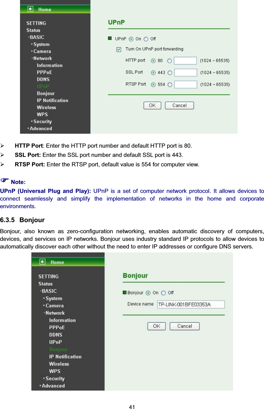   41 ¾ HTTP Port: Enter the HTTP port number and default HTTP port is 80. ¾ SSL Port: Enter the SSL port number and default SSL port is 443. ¾ RTSP Port: Enter the RTSP port, default value is 554 for computer view. ) Note: UPnP (Universal Plug and Play): UPnP is a set of computer network protocol. It allows devices to connect seamlessly and simplify the implementation of networks in the home and corporate environments.  6.3.5 Bonjour Bonjour, also known as zero-configuration networking, enables automatic discovery of computers, devices, and services on IP networks. Bonjour uses industry standard IP protocols to allow devices to automatically discover each other without the need to enter IP addresses or configure DNS servers.  