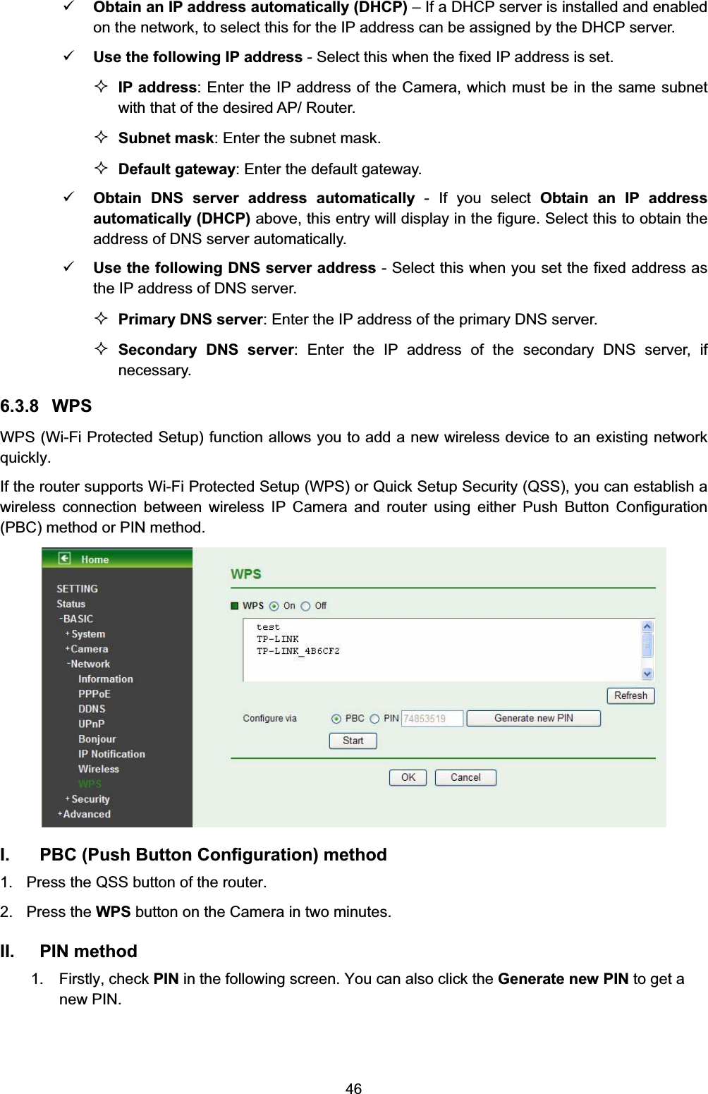   469 Obtain an IP address automatically (DHCP) – If a DHCP server is installed and enabled on the network, to select this for the IP address can be assigned by the DHCP server. 9 Use the following IP address - Select this when the fixed IP address is set.  IP address: Enter the IP address of the Camera, which must be in the same subnet with that of the desired AP/ Router.  Subnet mask: Enter the subnet mask.  Default gateway: Enter the default gateway. 9 Obtain DNS server address automatically - If you select Obtain an IP address automatically (DHCP) above, this entry will display in the figure. Select this to obtain the address of DNS server automatically. 9 Use the following DNS server address - Select this when you set the fixed address as the IP address of DNS server.  Primary DNS server: Enter the IP address of the primary DNS server.  Secondary DNS server: Enter the IP address of the secondary DNS server, if necessary. 6.3.8 WPS WPS (Wi-Fi Protected Setup) function allows you to add a new wireless device to an existing network quickly. If the router supports Wi-Fi Protected Setup (WPS) or Quick Setup Security (QSS), you can establish a wireless connection between wireless IP Camera and router using either Push Button Configuration (PBC) method or PIN method.  I.  PBC (Push Button Configuration) method 1.  Press the QSS button of the router.   2. Press the WPS button on the Camera in two minutes.   II. PIN method  1.  Firstly, check PIN in the following screen. You can also click the Generate new PIN to get a new PIN. 