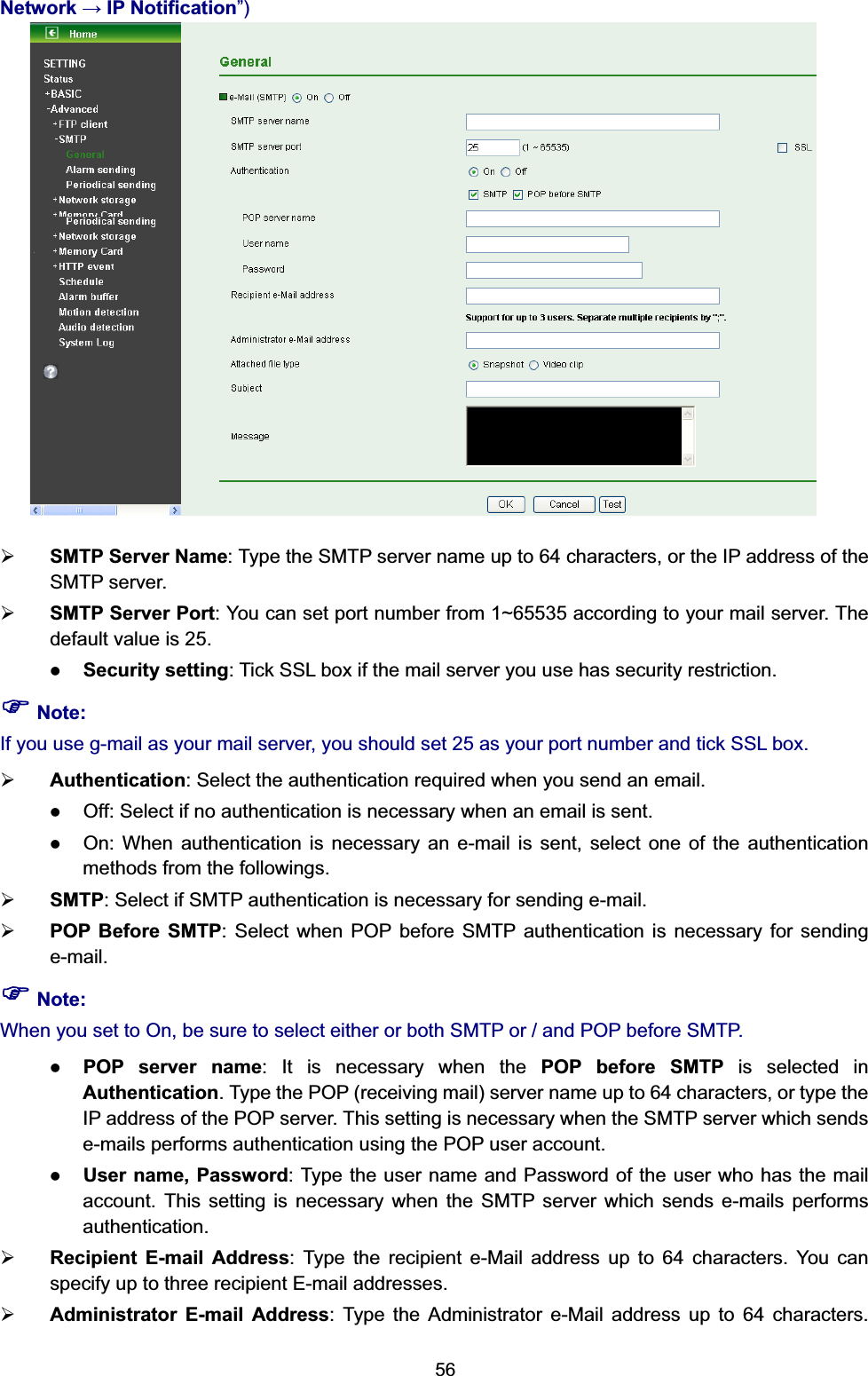   56Network  IP Notification”)  ¾ SMTP Server Name: Type the SMTP server name up to 64 characters, or the IP address of the SMTP server. ¾ SMTP Server Port: You can set port number from 1~65535 according to your mail server. The default value is 25. z Security setting: Tick SSL box if the mail server you use has security restriction. ) Note: If you use g-mail as your mail server, you should set 25 as your port number and tick SSL box. ¾ Authentication: Select the authentication required when you send an email.   z Off: Select if no authentication is necessary when an email is sent. z On: When authentication is necessary an e-mail is sent, select one of the authentication methods from the followings.   ¾ SMTP: Select if SMTP authentication is necessary for sending e-mail. ¾ POP Before SMTP: Select when POP before SMTP authentication is necessary for sending e-mail. ) Note: When you set to On, be sure to select either or both SMTP or / and POP before SMTP.   z POP server name: It is necessary when the POP before SMTP is selected in Authentication. Type the POP (receiving mail) server name up to 64 characters, or type the IP address of the POP server. This setting is necessary when the SMTP server which sends e-mails performs authentication using the POP user account.   z User name, Password: Type the user name and Password of the user who has the mail account. This setting is necessary when the SMTP server which sends e-mails performs authentication. ¾ Recipient E-mail Address: Type the recipient e-Mail address up to 64 characters. You can specify up to three recipient E-mail addresses. ¾ Administrator E-mail Address: Type the Administrator e-Mail address up to 64 characters. 