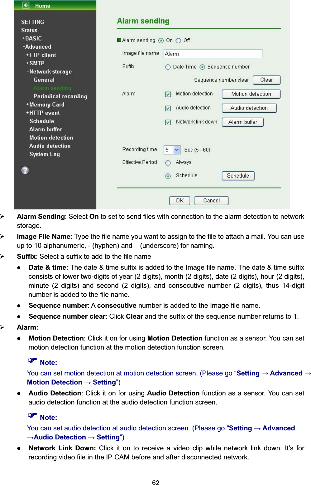   62 ¾ Alarm Sending: Select On to set to send files with connection to the alarm detection to network storage. ¾ Image File Name: Type the file name you want to assign to the file to attach a mail. You can use up to 10 alphanumeric, - (hyphen) and _ (underscore) for naming.   ¾ Suffix: Select a suffix to add to the file name z Date &amp; time: The date &amp; time suffix is added to the Image file name. The date &amp; time suffix consists of lower two-digits of year (2 digits), month (2 digits), date (2 digits), hour (2 digits), minute (2 digits) and second (2 digits), and consecutive number (2 digits), thus 14-digit number is added to the file name. z Sequence number: A consecutive number is added to the Image file name. z Sequence number clear: Click Clear and the suffix of the sequence number returns to 1. ¾ Alarm: z Motion Detection: Click it on for using Motion Detection function as a sensor. You can set motion detection function at the motion detection function screen.   ) Note: You can set motion detection at motion detection screen. (Please go “Setting  Advanced  Motion Detection  Setting”)  z Audio Detection: Click it on for using Audio Detection function as a sensor. You can set audio detection function at the audio detection function screen. ) Note: You can set audio detection at audio detection screen. (Please go “Setting  Advanced Audio Detection  Setting”) z Network Link Down: Click it on to receive a video clip while network link down. It’s for recording video file in the IP CAM before and after disconnected network.      