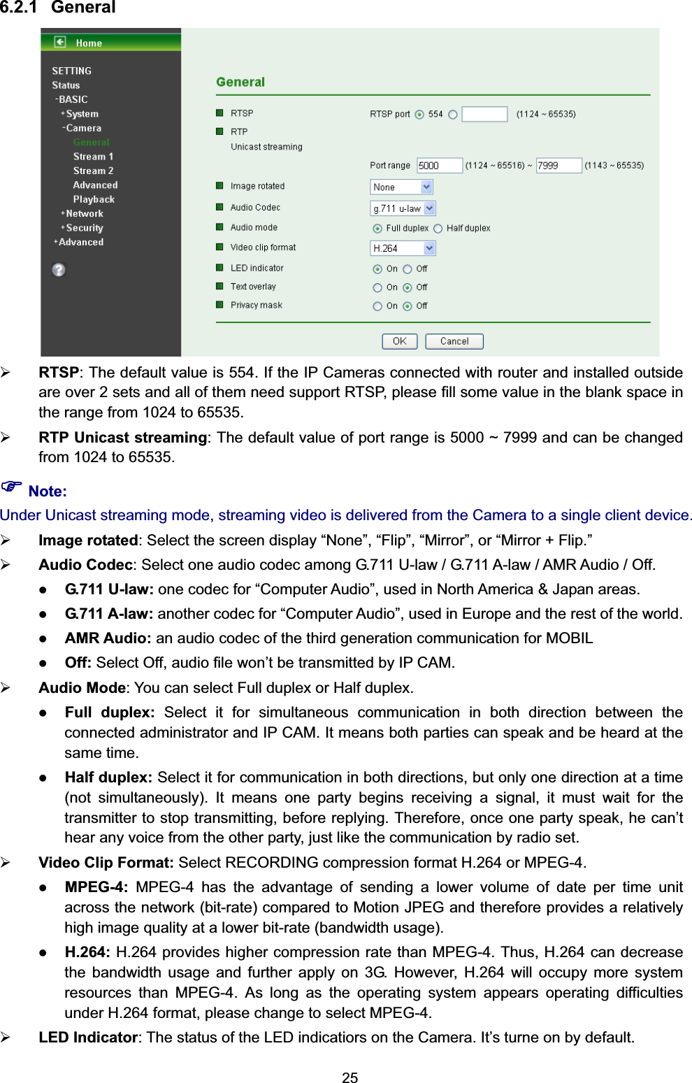   256.2.1 General  ¾ RTSP: The default value is 554. If the IP Cameras connected with router and installed outside are over 2 sets and all of them need support RTSP, please fill some value in the blank space in the range from 1024 to 65535. ¾ RTP Unicast streaming: The default value of port range is 5000 ~ 7999 and can be changed from 1024 to 65535. ) Note: Under Unicast streaming mode, streaming video is delivered from the Camera to a single client device.   ¾ Image rotated: Select the screen display “None”, “Flip”, “Mirror”, or “Mirror + Flip.” ¾ Audio Codec: Select one audio codec among G.711 U-law / G.711 A-law / AMR Audio / Off.   z G.711 U-law: one codec for “Computer Audio”, used in North America &amp; Japan areas.   z G.711 A-law: another codec for “Computer Audio”, used in Europe and the rest of the world.   z AMR Audio: an audio codec of the third generation communication for MOBIL   z Off: Select Off, audio file won’t be transmitted by IP CAM. ¾ Audio Mode: You can select Full duplex or Half duplex.   z Full duplex: Select it for simultaneous communication in both direction between the connected administrator and IP CAM. It means both parties can speak and be heard at the same time. z Half duplex: Select it for communication in both directions, but only one direction at a time (not simultaneously). It means one party begins receiving a signal, it must wait for the transmitter to stop transmitting, before replying. Therefore, once one party speak, he can’t hear any voice from the other party, just like the communication by radio set.     ¾ Video Clip Format: Select RECORDING compression format H.264 or MPEG-4.     z MPEG-4:  MPEG-4 has the advantage of sending a lower volume of date per time unit across the network (bit-rate) compared to Motion JPEG and therefore provides a relatively high image quality at a lower bit-rate (bandwidth usage).   z H.264: H.264 provides higher compression rate than MPEG-4. Thus, H.264 can decrease the bandwidth usage and further apply on 3G. However, H.264 will occupy more system resources than MPEG-4. As long as the operating system appears operating difficulties under H.264 format, please change to select MPEG-4.         ¾ LED Indicator: The status of the LED indicatiors on the Camera. It’s turne on by default. 