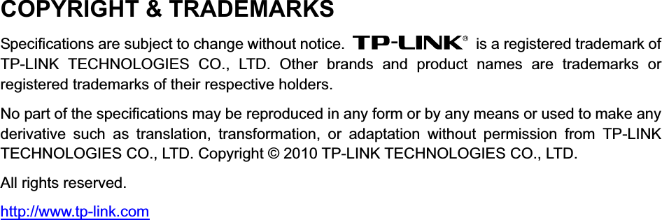  COPYRIGHT &amp; TRADEMARKS Specifications are subject to change without notice.    is a registered trademark of TP-LINK TECHNOLOGIES CO., LTD. Other brands and product names are trademarks or registered trademarks of their respective holders. No part of the specifications may be reproduced in any form or by any means or used to make any derivative such as translation, transformation, or adaptation without permission from TP-LINK TECHNOLOGIES CO., LTD. Copyright © 2010 TP-LINK TECHNOLOGIES CO., LTD.   All rights reserved. http://www.tp-link.com  