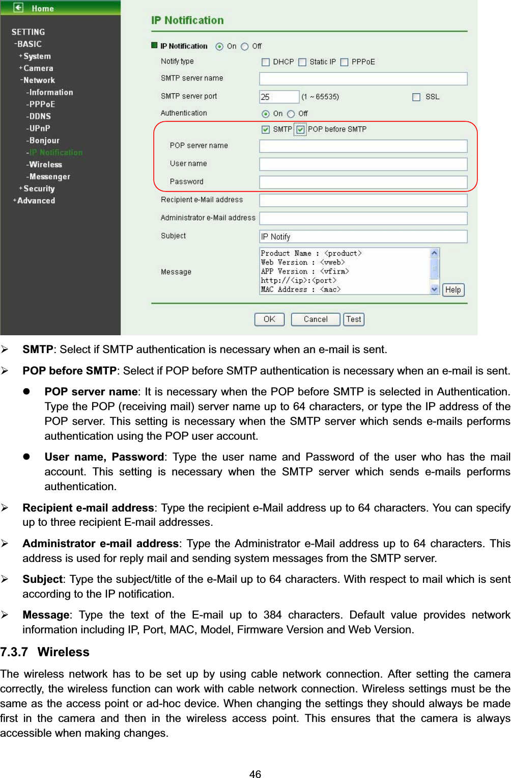  46  ¾ SMTP: Select if SMTP authentication is necessary when an e-mail is sent. ¾ POP before SMTP: Select if POP before SMTP authentication is necessary when an e-mail is sent. z POP server name: It is necessary when the POP before SMTP is selected in Authentication. Type the POP (receiving mail) server name up to 64 characters, or type the IP address of the POP server. This setting is necessary when the SMTP server which sends e-mails performs authentication using the POP user account.   z User name, Password: Type the user name and Password of the user who has the mail account. This setting is necessary when the SMTP server which sends e-mails performs authentication. ¾ Recipient e-mail address: Type the recipient e-Mail address up to 64 characters. You can specify up to three recipient E-mail addresses. ¾ Administrator e-mail address: Type the Administrator e-Mail address up to 64 characters. This address is used for reply mail and sending system messages from the SMTP server. ¾ Subject: Type the subject/title of the e-Mail up to 64 characters. With respect to mail which is sent according to the IP notification. ¾ Message: Type the text of the E-mail up to 384 characters. Default value provides network information including IP, Port, MAC, Model, Firmware Version and Web Version. 7.3.7 Wireless The wireless network has to be set up by using cable network connection. After setting the camera correctly, the wireless function can work with cable network connection. Wireless settings must be the same as the access point or ad-hoc device. When changing the settings they should always be made first in the camera and then in the wireless access point. This ensures that the camera is always accessible when making changes.   