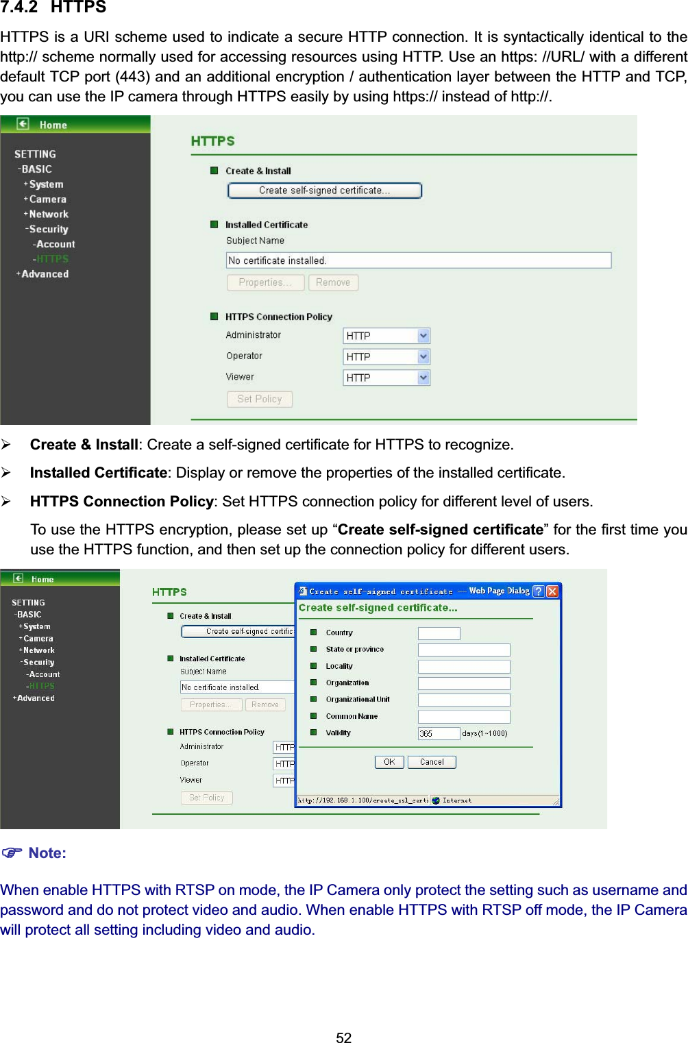  52 7.4.2 HTTPS HTTPS is a URI scheme used to indicate a secure HTTP connection. It is syntactically identical to the http:// scheme normally used for accessing resources using HTTP. Use an https: //URL/ with a different default TCP port (443) and an additional encryption / authentication layer between the HTTP and TCP, you can use the IP camera through HTTPS easily by using https:// instead of http://.  ¾ Create &amp; Install: Create a self-signed certificate for HTTPS to recognize. ¾ Installed Certificate: Display or remove the properties of the installed certificate. ¾ HTTPS Connection Policy: Set HTTPS connection policy for different level of users. To use the HTTPS encryption, please set up “Create self-signed certificate” for the first time you use the HTTPS function, and then set up the connection policy for different users.  ) Note: When enable HTTPS with RTSP on mode, the IP Camera only protect the setting such as username and password and do not protect video and audio. When enable HTTPS with RTSP off mode, the IP Camera will protect all setting including video and audio. 