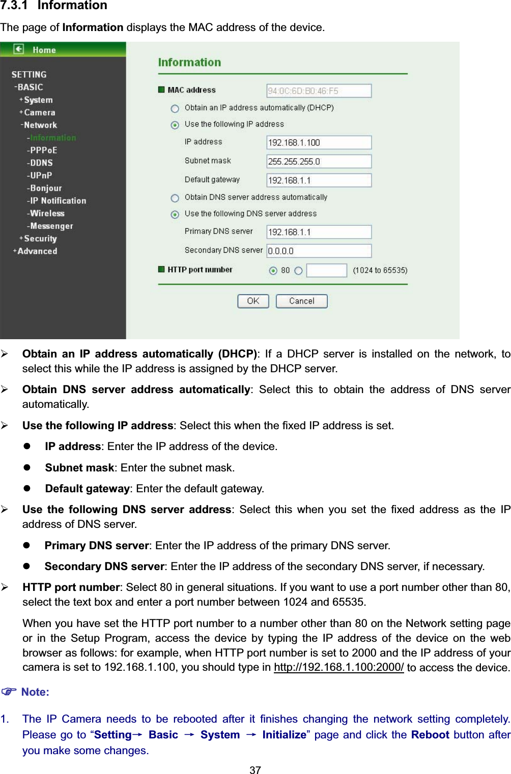  37 7.3.1 Information The page of Information displays the MAC address of the device.  ¾ Obtain an IP address automatically (DHCP): If a DHCP server is installed on the network, to select this while the IP address is assigned by the DHCP server.   ¾ Obtain DNS server address automatically: Select this to obtain the address of DNS server automatically. ¾ Use the following IP address: Select this when the fixed IP address is set. z IP address: Enter the IP address of the device. z Subnet mask: Enter the subnet mask. z Default gateway: Enter the default gateway. ¾ Use the following DNS server address: Select this when you set the fixed address as the IP address of DNS server. z Primary DNS server: Enter the IP address of the primary DNS server. z Secondary DNS server: Enter the IP address of the secondary DNS server, if necessary. ¾ HTTP port number: Select 80 in general situations. If you want to use a port number other than 80, select the text box and enter a port number between 1024 and 65535. When you have set the HTTP port number to a number other than 80 on the Network setting page or in the Setup Program, access the device by typing the IP address of the device on the web browser as follows: for example, when HTTP port number is set to 2000 and the IP address of your camera is set to 192.168.1.100, you should type in http://192.168.1.100:2000/ to access the device. ) Note: 1.  The IP Camera needs to be rebooted after it finishes changing the network setting completely. Please go to “Settingė Basic ė System ė Initialize” page and click the Reboot button after you make some changes.   